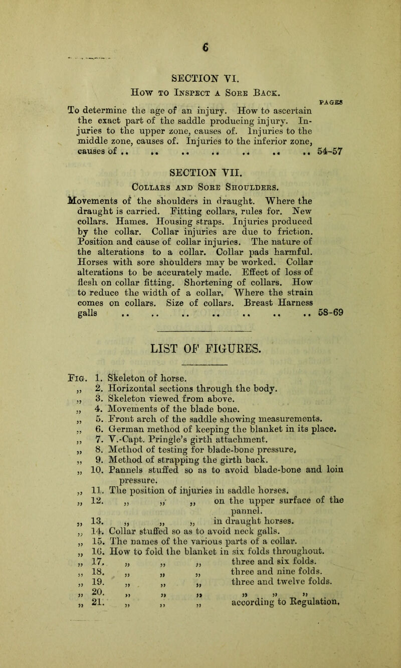 SECTION VI. How to Inspect a Soee Back. PAGES To determine the age of an injury. How to ascertain tlie exact part of the saddle producing injury. In- juries to the upper zone, causes of. Injuries to the middle zone, causes of. Injuries to the inferior zone, causes of .. . • .. .. .. .. ,. 54-57 SECTION Til. COLLAES AND SOEE ShOTTLDEES. Movements of the shoulders in draught. Where the draught is carried. Fitting collars, rules for. New collars. Hames. Housing straps. Injuries produced by the collar. Collar injuries are due to friction. Position and cause of collar injuries. The nature of the alterations to a collar. Collar pads harmful. Horses with sore shoulders may be worked. Collar alterations to be accurately made. Effect of loss of flesh on collar fitting. Shortening of collars. How to reduce the width of a collar. Where the strain comes on collars. Size of collars. Breast Harness galls .. .. .. .. .. .. .. 58-69 LIST OF FIGURES. Fig. 1. Skeleton of horse. „ 2. Horizontal sections through the body. „ 3. Skeleton viewed from above. „ 4. Movements of the blade bone. „ 5. Front arch of the saddle showing measurements. „ 6. Herman method of keeping the blanket in its place. ,, 7. T.-Capt. Pringle’s girth attachment. „ 8. Method of testing for blade-bone pressure, ,, 9. Method of strapping the girth back. „ 10. Pannels stuffed so as to avoid blade-bone and loin pressure. „ 11. The position of injuries in saddle horses. „ 12. ,, ,, on the upper surface of the pannel. „ 13. „ „ „ in draught horses. „ 14. Collar stuffed so as to avoid neck galls. „ 15. The names of the various parts of a collar. „ 16. How to fold the blanket in six folds throughout. „ 17. „ „ „ three and six folds. „ 18. „ „ „ three and nine folds. „ 19. „ „ „ three and twelve folds. 20. ,, » ,, ,, ,» >> „ 21. „ „ „ according to Regulation,