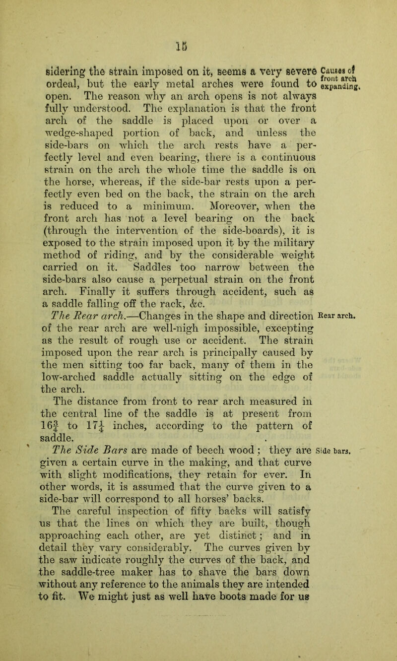sidering the strain imposed on it, seems a very severe ordeal, but the early metal arches were found to expanding* open. The reason why an arch opens is not always fully understood. The explanation is that the front arch of the saddle is placed upon or over a wedge-shaped portion of back, and unless the side-bars on which the arch rests have a per- fectly level and even bearing, there is a continuous strain on the arch the whole time the saddle is on the horse, whereas, if the side-bar rests upon a per- fectly even bed on the back, the strain on the arch is reduced to a minimum. Moreover, when the front arch has not a level bearing on the back (through the intervention of the side-boards), it is exposed to the strain imposed upon it by the military method of riding, and by the considerable weight carried on it. Saddles too narrow between the side-bars also1 cause a perpetual strain on the front arch. Finally it suffers through accident, such as a saddle falling off the rack, &c. The Rear arch.—Changes in the shape and direction Bear arch, of the rear arch are well-nigh impossible, excepting as the result of rough use or accident. The strain imposed upon the rear1 arch is principally caused by the men sitting too far back, many of them in the low-arched saddle actually sitting on the edge of the arch. The distance from front to rear arch measured in the central line of the saddle is at present from 16f to 17J inches, according to the pattern of saddle. The Side Bars are made of beech wood; they are Side tars, given a certain curve in the making, and that curve with slight modifications, they retain for ever. In other words, it is assumed that the curve given to a side-bar will correspond to all horses’ backs. The careful inspection of fifty backs will satisfy us that the lines on which they are built, though approaching each other, are yet distinct ; and in detail they vary considerably. The curves given by the saw indicate roughly the curves of the back, and the saddle-tree maker has to shave the bars down without any reference to the animals they are intended to fit. We might just as well have boots made for us