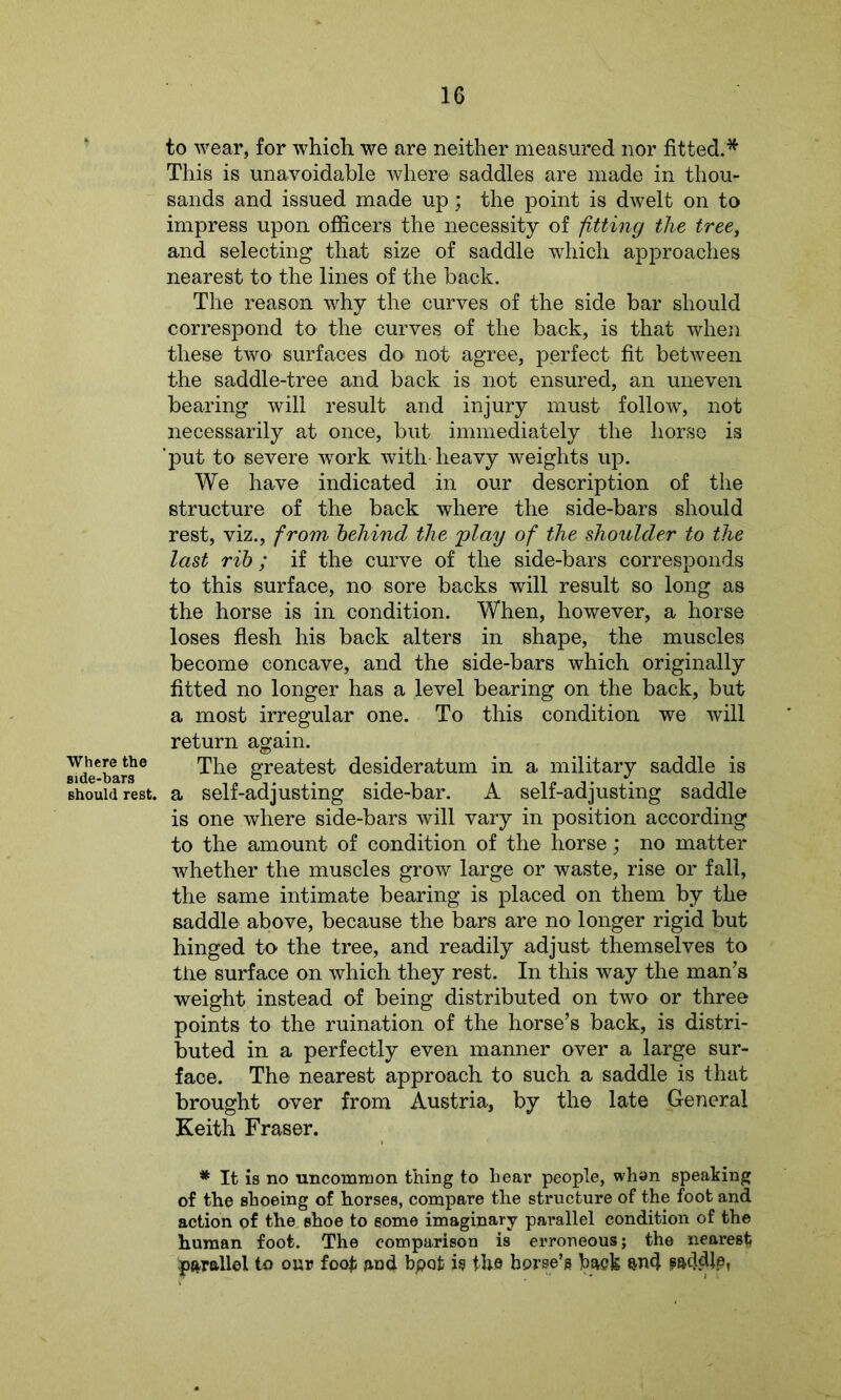 Where the side-bars should rest. to wear, for which we are neither measured nor fitted.* This is unavoidable where saddles are made in thou- sands and issued made up; the point is dwelt on to impress upon officers the necessity of fitting the tree, and selecting that size of saddle which approaches nearest to the lines of the back. The reason why the curves of the side bar should correspond to the curves of the back, is that when these two surfaces do not agree, perfect fit between the saddle-tree and back is not ensured, an uneven bearing will result and injury must follow, not necessarily at once, but immediately the horse is 'put to severe work with heavy weights up. We have indicated in our description of the structure of the back where the side-bars should rest, viz., from behind the play of the shoulder to the last rib; if the curve of the side-bars corresponds to this surface, no sore backs will result so long as the horse is in condition. When, however, a horse loses flesh his back alters in shape, the muscles become concave, and the side-bars which originally fitted no longer has a level bearing on the back, but a most irregular one. To this condition we will return again. The greatest desideratum in a military saddle is a self-adjusting side-bar. A self-adjusting saddle is one where side-bars will vary in position according to the amount of condition of the horse; no matter whether the muscles grow large or waste, rise or fall, the same intimate bearing is placed on them by the saddle above, because the bars are no longer rigid but hinged to the tree, and readily adjust themselves to the surface on which they rest. In this way the man’s weight instead of being distributed on two or three points to the ruination of the horse’s back, is distri- buted in a perfectly even manner over a large sur- face. The nearest approach to such a saddle is that brought over from Austria, by the late General Keith Fraser. * It is no uncommon thing to hear people, whan speaking of the shoeing of horses, compare the structure of the foot and action of the shoe to some imaginary parallel condition of the human foot. The comparison is erroneous; the nearest parallel to our foot and bpofc is the horse’s hack and paddle,