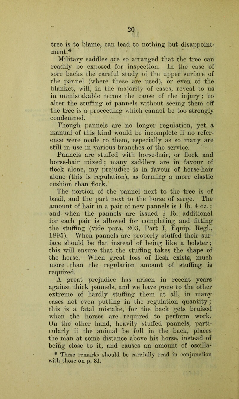 tree is to blame, can lead to nothing but disappoint- ment.* Military saddles are so arranged that the tree can readily be exposed for inspection. In the case of sore backs the careful study of the upper surface of the pannel (where these are used), or even of the blanket, will, in the majority of cases, reveal to us in unmistakable terms the cause of the injury; to alter the stuffing of pannels without seeing them off the tree is a proceeding which cannot be too strongly condemned. Though pannels are no longer regulation, yet a manual of this kind would be incomplete if no refer- ence were made to them, especially as so many are still in use in various branches of the service. Pannels are stuffed with horse-hair, or flock and horse-hair mixed; many saddlers are in favour of flock alone, my prejudice is in favour of horse-hair alone (this is regulation), as forming a more elastic cushion than flock. The portion of the pannel next to the tree is of basil, and the part next to the horse of serge. The amount of hair in a pair of new pannels is 1 lb. 4 oz.; and when the pannels are issued lb. additional for each pair is allowed for completing and fitting the stuffing (vide para. 203, Part I, Equip. Regl., 1895). When pannels are properly stuffed their sur- face should be flat instead of being like a bolster; this will ensure that the stuffing takes the shape of the horse. When great loss of flesh exists, much more than the regulation amount of stuffing is required. A great prejudice has arisen in recent years against thick pannels, and we have gone to the other extreme of hardly stuffing them at all, in many cases not even putting in the regulation quantity; this is a fatal mistake, for the back gets bruised when the horses are required to perform work. On the other hand, heavily stuffed pannels, parti- cularly if the animal be full in the back, places the man at some distance above his horse, instead of being close to it, and causes an amount of oscilla- * These remarks should be carefully read in conjunction with those on p. 31.