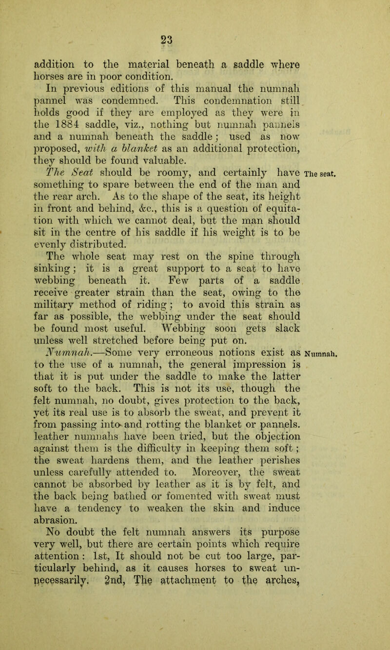 addition to the material beneath a saddle where horses are in poor condition. In previous editions of this manual the numnah pannel was condemned. This condemnation still holds good if they are employed as they were in the 1884 saddle, viz., nothing but numnah pannels and a numnah beneath the saddle; used as now proposed, with a blanket as an additional protection, they should be found valuable. The Seat should be roomy, and certainly have The seat, something to spare between the end of the man and the rear arch. As to the shape of the seat, its height in front and behind, &c., this is a question of equita- tion with which we cannot deal, but the man should sit in the centre of his saddle if his weight is to be evenly distributed. The whole seat may rest on the spine through sinking; it is a great support to a seat to have webbing beneath it. Few parts of a saddle receive greater strain than the seat, owing to the military method of riding; to avoid this strain as far as possible, the webbing under the seat should be found most useful. Webbing soon gets slack unless well stretched before being put on. Numnah.—Some very erroneous notions exist as Numnah, to the use of a numnah, the general impression is that it is put under the saddle to make the latter soft to the back. This is not its use, though the felt numnah, no doubt, gives protection to the back, yet its real use is to absorb the sweat, and prevent it from passing into and rotting the blanket or pannels. leather numnahs have been tried, but the objection against them is the difficulty in keeping them soft; the sweat hardens them, and the leather perishes unless carefully attended to. Moreover, the sweat cannot be absorbed by leather as it is by felt, and the back being bathed or fomented with sweat must have a tendency to weaken the skin and induce abrasion. No doubt the felt numnah answers its purpose very well, but there are certain points which require attention: 1st, It should not be cut too large, par- ticularly behind, as it causes horses to sweat un- necessarily, 2nd, The attachment to tb§ arches,,