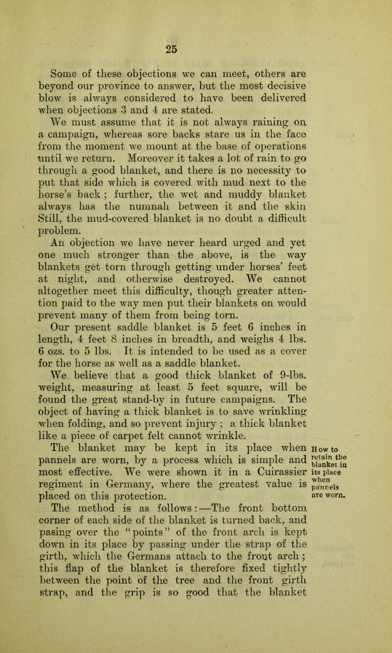 Some of these objections we can meet, others are beyond our province to answer, but the most decisive blow is always considered to have been delivered when objections 3 and 4 are stated. We must assume that it is not always raining on a campaign, whereas sore backs stare us in the face from the moment we mount at the base of operations until we return. Moreover it takes a lot of rain to go through a good blanket, and there is no necessity to put that side which is covered with mud next to the horse’s back; further, the wet and muddy blanket always has the numnah between it and the skin Still, the mud-covered blanket is no doubt a difficult problem. An objection we have never heard urged and yet one much stronger than the above, is the way blankets get torn through getting under horses’ feet at night, and otherwise destroyed. We cannot altogether meet this difficulty, though greater atten- tion paid to the way men put their blankets on would prevent many of them from being torn. Our present saddle blanket is 5 feet 6 inches in length, 4 feet 8 inches in breadth, and weighs 4 lbs. 6 ozs. to 5 lbs. It is intended to be used as a cover for the horse as well as a saddle blanket. We. believe that a good thick blanket of 9-lbs. weight, measuring at least 5 feet square, will be found the great stand-by in future campaigns. The object of having a thick blanket is to save wrinkling when folding, and so prevent injury ; a thick blanket like a piece of carpet felt cannot wrinkle. The blanket may be kept in its place when pannels are worn, by a process which is simple and most effective. We -were shown it in a Cuirassier regiment in Germany, where the greatest value is placed on this protection. The method is as follows: —The front bottom corner of each side of the blanket is turned back, and pasing over the “points” of the front arch is kept down in its place by passing under the strap of the girth, which the Germans attach to the front arch; this flap of the blanket is therefore fixed tightly between the point of the tree and the front girth strap, and the grip is so good that tho blanket How to retain the blanket in its place when pa'nnels are worn.