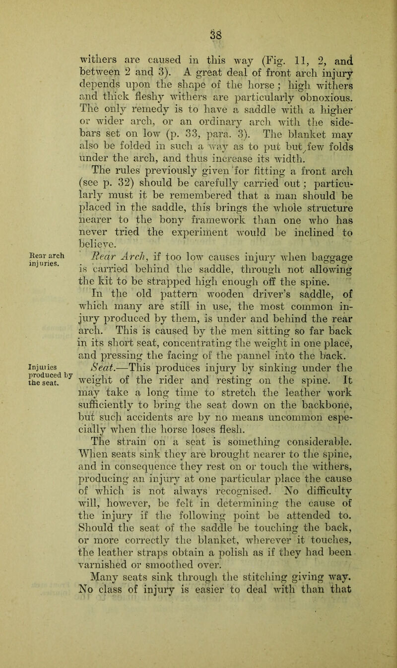 33 Rear arch injuries. Injuries produced by the seat. withers are caused in this way (Fig. 11, 2, and between 2 and 3). A great deal of front arch injury depends upon the shape of the horse; high withers and thick fleshy withers are particularly obnoxious. The only remedy is to have a saddle with a higher or wider arch, or an ordinary arch with the side- bars set on low (p. 33, para. 3). The blanket may also be folded in such a way as to put butyfew fold's under the arch, and thus increase its width. The rules previously given‘for fitting a front arch (see p. 32) should be carefully carried out; particu- larly must it be remembered that a man should be placed in the saddle, this brings the whole structure nearer to the bony framework than one who has never tried the experiment would be inclined to believe. Rear Arch, if too low causes injury when baggage is carried behind the saddle, through not allowing the kit to be strapped high enough off the spine. In the old pattern wooden driver’s saddle, of which many are still in use, the most common in- jury produced by them, is under and behind the rear arch. This is caused by the men sitting so far back in its short seat, concentrating the weight in one place, and pressing the facing of the pannel into the back. Seat.-—This produces injury by sinking under the weight of the rider and resting on the spine. It may take a long time to stretch the leather work sufficiently to bring the seat down on the backbone, but such accidents are by no* means uncommon espe- cially when the horse loses flesh. The strain on a seat is something considerable. When seats sink they are brought nearer to the spine, and in consequence they rest on or touch the withers, producing am injury at one particular place the cause of which is not always recognised. No difficulty will, however, be felt in determining the cause of the injury if the following point be attended to. Should the seat of the saddle be touching the back, or more correctly the blanket, wherever it touches, the leather straps obtain a polish as if they had been varnished or smoothed over. Many seats sink through the stitching giving way. No class of injury is easier to deal with than that