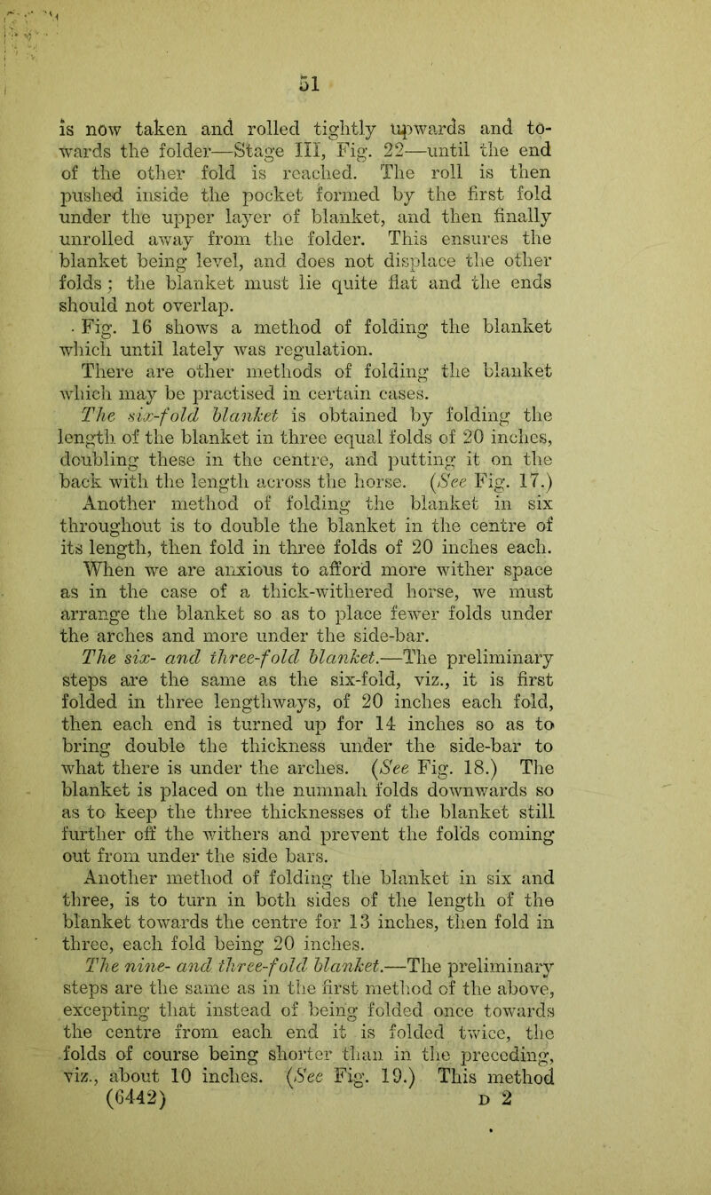 is now taken and rolled tightly upwards and to- wards the folder—Stage III, Fig. 22—until the end of the other fold is reached. The roll is then pushed inside the pocket formed by the first fold under the upper layer of blanket, and then finally unrolled away from the folder. This ensures the blanket being level, and does not displace the other folds; the blanket must lie quite flat and the ends should not overlap. • Fig. 16 shows a method of folding the blanket which until lately was regulation. There are other methods of folding the blanket which may be practised in certain cases. The six-fold blanket is obtained by folding the length of the blanket in three equal folds of 20 inches, doubling these in the centre, and putting it on the back with the length across the horse. (See Fig. 17.) Another method of folding the blanket in six throughout is to double the blanket in the centre of its length, then fold in three folds of 20 inches each. When we are anxious to afford more wither space as in the case of a thick-withered horse, we must arrange the blanket so as to place fewer folds under the arches and more under the side-bar. The six- and three-fold blanket.—The preliminary steps are the same as the six-fold, viz., it is first folded in three lengthways, of 20 inches each fold, then each end is turned up for 14 inches so as to bring double the thickness under the side-bar to what there is under the arches. (See Fig. 18.) The blanket is placed on the numnah folds downwards so as to keep the three thicknesses of the blanket still further off the withers and prevent the folds coming out from under the side bars. Another method of folding the blanket in six and three, is to turn in both sides of the length of the blanket towards the centre for 13 inches, then fold in three, each fold being 20 inches. The nine- and three-fold blanket.—The preliminary steps are the same as in the first method of the above, excepting that instead of being folded once towards the centre from each end it is folded twice, the folds of course being shorter than in the preceding, viz., about 10 inches. (See Fig. 19.) This method (6442) d 2