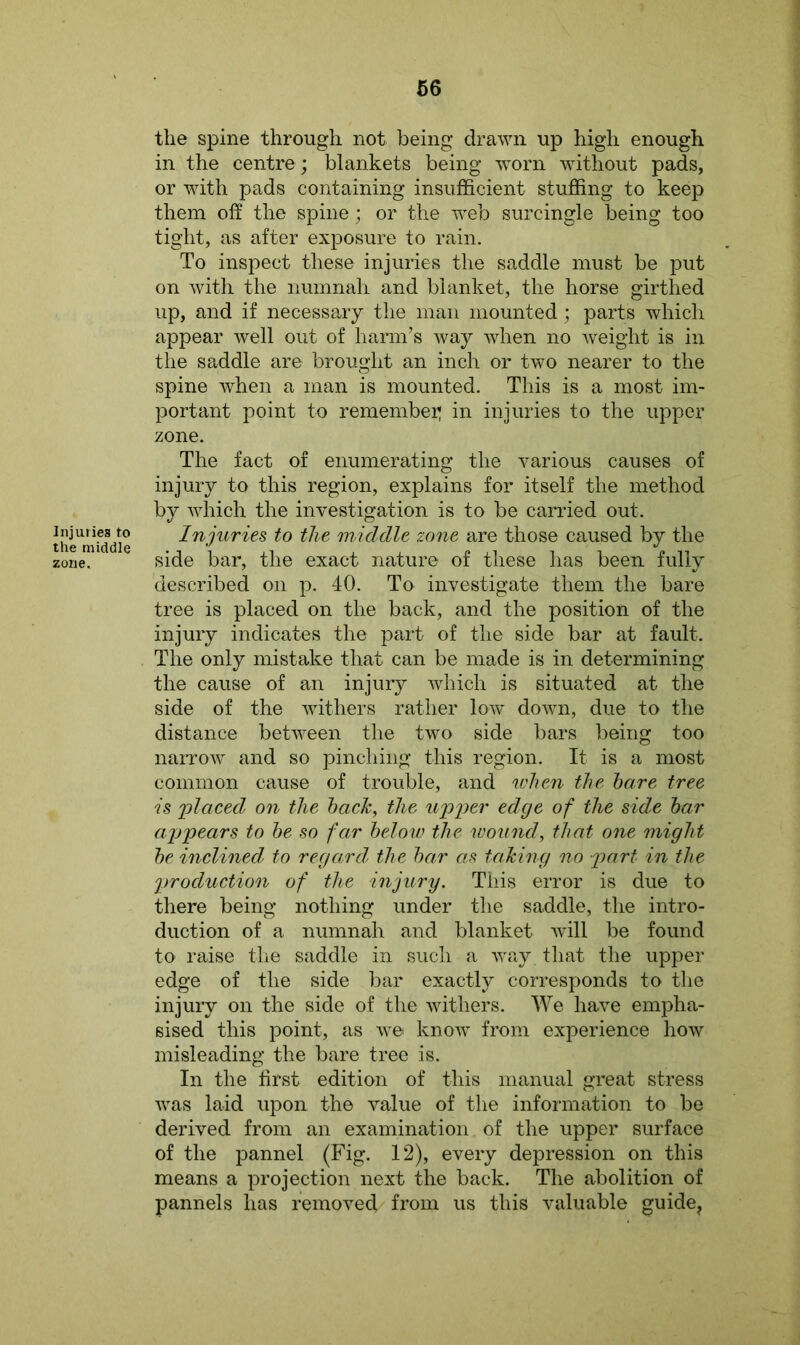 Injuries to the middle zone. the spine through not being drawn up high enough in the centre ; blankets being worn without pads, or with pads containing insufficient stuffing to keep them off the spine ; or the web surcingle being too tight, as after exposure to rain. To inspect these injuries the saddle must be put on with the numnah and blanket, the horse girthed up, and if necessary the man mounted; parts which appear well out of harm’s way when no weight is in the saddle are brought an inch or two nearer to the spine when a man is mounted. This is a most im- portant point to remember; in injuries to the upper zone. The fact of enumerating the various causes of injury to this region, explains for itself the method by which the investigation is to be carried out. Injuries to the middle zone are those caused by the side bar, the exact nature of these has been fully described on p. 40. To investigate them the bare tree is placed on the back, and the position of the injury indicates the part of the side bar at fault. The only mistake that can be made is in determining the cause of an injury which is situated at the side of the withers rather low down, due to the distance between the two side bars being too narrow and so pinching this region. It is a most common cause of trouble, and when the hare tree is 'placed on the hack, the upper edge of the side har appears to he so far helow the wound, that one might he inclined to regard the har as taking no part in the production of the injury. This error is due to there being nothing under the saddle, the intro- duction of a numnah and blanket will be found to raise the saddle in such a way that the upper edge of the side bar exactly corresponds to the injury on the side of the withers. We have empha- sised this point, as we know from experience how misleading the bare tree is. In the first edition of this manual great stress was laid upon the value of the information to be derived from an examination of the upper surface of the pannel (Fig. 12), every depression on this means a projection next the back. The abolition of pannels has removed from us this valuable guide.