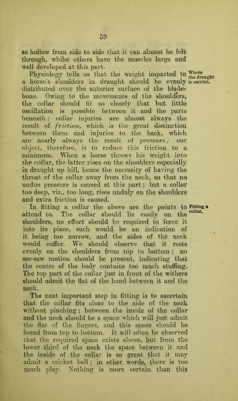 so hollow from side to side that it can almost be felt through, whilst others have the muscles large and well developed at this part. Physiology tells us that the weight imparted to draught a horse’s shoulders in draught should be evenly is carried, distributed over the anterior surface of the blade- bone. Owing to the movements of the shoulders, the collar should fit so closely that but little oscillation is possible between it and the parts beneath; collar injuries are almost always the result of friction, which is the great distinction between them and injuries to the back, which are nearly always the result of pressure; our object, therefore, is to reduce this friction to a minimum. When a horse throws his weight- into the collar, the latter rises on the shoulders especially in draught up hill, hence the necessity of having the throat of the collar away from the neck, so that no undue pressure is caused at this part; but a collar too deep, viz., too long, rises unduly on the shoulders and extra friction is caused. In fitting a collar the above are the points to Fitting a attend to. The collar should lie easily on theco ar* shoulders, no effort should be required to force it into its place, such would be an indication of it being too narrow, and the sides of the neck would suffer. We should observe that it rests evenly on the shoulders from top to bottom; no see-saw motion should be present, indicating that the centre of the body contains too much stuffing. The top part of the collar just in front of the withers should admit the flat of the hand between it and the neck. The next important step in fitting is to ascertain that the collar fits close to the side of the neck without pinching; between the inside of the collar and the neck should be a space which will just admit the flat of the fingers, and this space should be found from top to bottom. It will often be observed that the required space exists above, but from the lower third of the neck the space between it and the inside of the collar is so great that it may admit a cricket ball; in other words> there is too much play. Nothing is more certain than this