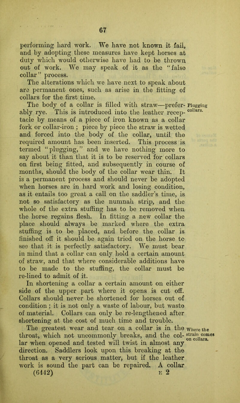 performing hard work. We have not known it fail, and by adopting these measures have kept horses at duty which would otherwise have had to be thrown out of work. We may speak of it as the “false collar” process. The alterations which we have next to speak about are permanent ones, such as arise in the fitting of collars for the first time. The body of a collar is filled with straw—prefer- Plugging ably rye. This is introduced into the leather recep- collars- tacle by means of a piece of iron known as a collar fork or collar-iron; piece by piece the straw is wetted and forced into the body of the collar, until the required amount has been inserted. This process is termed “plugging,” and we have nothing more to say about it than that it is to be reserved for collars on first being fitted, and subsequently in course of months, should the body of the collar wear thin. It is a permanent process and should never be adopted when horses are in hard work and losing condition, as it entails too great a call on the saddler’s time, is not so satisfactory as the numnah strip, and the whole of the extra stuffing has to be removed when the horse regains flesh. In fitting a new collar the place should always be marked where the extra stuffing is to be placed, and before the collar is finished off it should be again tried on the horse to see that it is perfectly satisfactory. We must bear in mind that a collar can only hold a certain amount of straw, and that where considerable additions have to be made to the stuffing, the collar must be re-lined to admit of it. In shortening a collar a certain amount on either side of the upper part where it opens is cut off. Collars should never be shortened for horses out of condition; it is not only a waste of labour, but waste of material. Collars can only be re-lengthened after shortening at the cost of much time and trouble. The greatest wear and tear on a collar is in the where the throat, which not uncommonly breaks, and the col- ®t^orj]^“es lar when opened and tested will twist in almost any direction. Saddlers look upon this breaking at the throat as a very serious matter, but if the leather work is sound the part can be repaired. A collar (6442) e 2