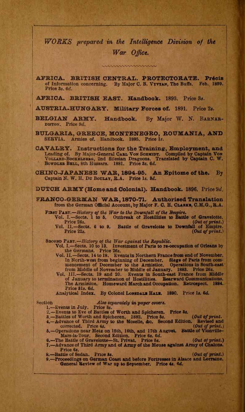 JVORXS prepared in the Intelligence Division of the War Office. AFRICA. BRITISH CENTRAL. PROTECTORATE. Precis of Information concerning. By Major C. B. Vyvyan, The Buffs. Feb.. 1899. Price 3s. Gd. AFRICA. BRITISH EAST. Handbook. 1893. Price 3s. AUSTRIA-HUNGARY. Military Forces of. 1891. Price 2s. BELGIAN ARMY. Handbook. By Major W. N. Barnar- diston. Price 9d. BULGARIA, GREECE, MONTENEGRO, ROUMANIA, AND ! SERVIA. Armies of. Handbook. 1895. Price Is. CAVALRY. Instructions for tbe Training, Employment, and Leading of. By Major-General Carl Von Schmidt. Compiled by Captain Von Vollard-Bockelbkrg, 2nd Silesian Dragoons. Translated by Captain C. W. Bcwdleb Bell, 8th Hussars. 1881. Price 3s. 6d. CHINO-JAPANESE WAR, 1894-95. An Epitome of tbe. By Captain N. W. H. Du Boulay, E.A. Price Is. 3d!. i DUTCH ARMY (Home and Colonial). Handbook. 1896. Price 9d. FRANCO-GERMAN WAR, 1870-71. Authorised Translation from the German Official Account, by Major F. C. H. Clark*, C.M.G.,B.A. First Part.—History of the War to the Downfall of the Empire. Vol. I.—Sects. 1 to 6. Outbreak of Hostilities to Battle of Gravelotte. Price 26s. (Out of print.) Vol. II.—Sects. 6 to 9. Battle of Gravelotte to Downfall of Empire. Price 22s. (Out of print.) Sscond Part.—History of the War against the Republic. Vol. I.—Sects. 10 to 13. Investment of Paris to re-occupation of Orleans by the Germans. Price 26s. Vol. II.—Sects. 14 to 18. Events in Northern France from end of November. In North-west from beginning of December. Siege of Paris from com- mencement of December to the Armistice. Operations in South-east from Middle of November to Middle of January. 1883. Price 26s. Vol. III.—Sects. 19 and 20. Events in South-east France from Middle of January to termination of Hostilities. Bearward Communications. The Armistice. Homeward March and Occupation. Retrospect. 1884. Price 31s. 6<f. Analytical Index. By Colonel Lonbdalk Hal*. 1890. Price Is. 6d. Section Also separately in paper covers. 1. —Events in July. Price 3s. 2. —Events to Eve of Battles of Worth and Spicheren. Price 3s. 3. —Battles of Worth and Spicheren. 1882. Price 5s. (Out of print. 4. —Advance of Third Army to the Moselle, <fec. Second Edition. Revised and corrected. Price 4s. (Out of print.) 6.—Operations near Metz on 16th, 16th, and 17th August. Battle of Vionville- Mars-la-Tour. Second Edition. Price 6s. 6d. 6. —The Battle of Gravelotte—St. Privat. Price 6s. (Out of print.) 7. —Advance of Third Army and of Army of the Meuse against Army of Chalons. Price 6s. 8. —Battle of Sedan. Price 3s. (Out of print.) 9. —Proceedings on German Coast and before Fortresses in Alsace and Lorraine. General Review of War up to September. Price 4s. 6d.