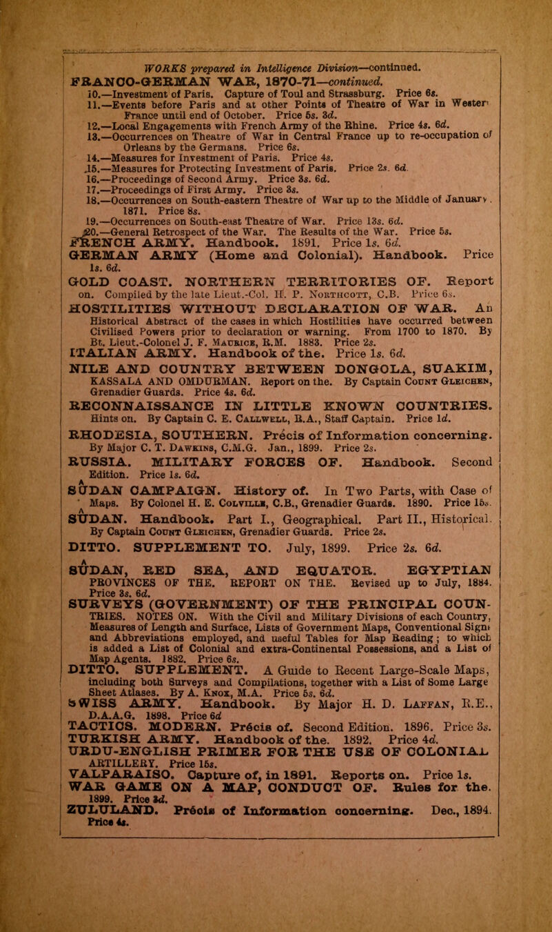 WORKS 'prepared in Intelligence Division—continued. FRAN CO-GERMAN WAR, 1870-71—continued. 10. —Investment of Paris. Capture of Toul and Straasburg. Price 6s. 11. —Events before Paris and at other Points of Theatre of War in Wester France until end of October. Price 6s. 3d. 12. —Local Engagements with French Army of the Rhine. Price 4s. 6d. 13. —Occurrences on Theatre of War in Central France up to re-occupation of Orleans by the Germans. Price 6s. 14. —Measures for Investment of Paris. Price 4s. .15.—Measures for Protecting Investment of Paris. Price 2.v 6d. 16. —Proceedings of Second Army. Price 3s. 6ci. 17. —Proceedings of First Army. Price 3s. 18. —Occurrences on South-eastern Theatre of War up to the Middle of January. 1871. Price 8s. 19. —Occurrences on South-east Theatre of War. Price 13s. 6d. ;20.—General Retrospect of the War. The Results of the War. Price 5s. FRENCH ARMY. Handbook. 1891. Price Is. (id. GERMAN ARMY (Home and Colonial). Handbook. Price Is. 6d. GOLD COAST. NORTHERN TERRITORIES OF. Report on. Compiled by the late Lieut.-Col. H. P. Nokthcott, C.B. Price 6s. HOSTILITIES WITHOUT DECLARATION OF WAR. An Historical Abstract of the cases in which Hostilities have occurred between Civilised Powers prior to declaration or warning. From 1700 to 1870. By Bt. Lieut.-Colonel J. F. Maubice, R.M. 1883. Price 2s. j ITALIAN ARMY. Handbook of the. Price Is. 6d. NILE AND COUNTRY BETWEEN DONGOLA, SUAKIM, KASSALA AND OMDURMAN. Report on the. By Captain Count Gleichen, Grenadier Guards. Price 4s. 6d. RECONNAISSANCE IN LITTLE KNOWN COUNTRIES. Hints on. By Captain C. E. Callwell, R.A., Staff Captain. Price Id. RHODESIA, SOUTHERN. Precis of Information concerning. By Major C. T. Dawkins, C.M.G. Jan., 1899. Price 2s. RUSSIA. MILITARY FORCES OF. Handbook. Second Edition. Price Is. 6d. SOD AN CAMPAIGN. History of. In Two Parts, with Case of Maps. By Colonel H. E. Colville, C.B., Grenadier Guards. 1890. Price 16s. SUDAN. Handbook. Part I., Geographical. Part II., Historical. By Captain Count Gleichen, Grenadier Guards. Price 2s. DITTO. SUPPLEMENT TO. July, 1899. Price 2s. 6d. SUDAN, RED SEA, AND EQUATOR. EGYPTIAN PROVINCES OF THE. REPORT ON THE. Revised up to July, 1884. Price 3s. 6d. SURVEYS (GOVERNMENT) OF THE PRINCIPAL COUN- TRIES. NOTES ON. With the Civil and Military Divisions of each Country, Measures of Length and Surface, Lists of Government Maps, Conventional Sigm and Abbreviations employed, and useful Tables for Map Reading; to which is added a List of Colonial and extra-Continental Possessions, and a List of Map Agents. 1882. Price 6s. DITTO. SUPPLEMENT. A Guide to Recent Large-Scale Maps, ! including both Surveys and Compilations, together with a List of Some Large Sheet Atlases. By A. Knox, M.A. Price 6s. 6d. SWISS ARMY. Handbook. By Major H. D. Laffan, R.E., D.A.A.G. 1898. Price 6d TACTICS. MODERN. PrScis of. Second Edition. 1896. Price 3s. TURKISH ARMY. Handbook of the. 1892. Price 4d. URDU-ENGLISH PRIMER FOR THE USE OF COLONIAL ARTILLERY. Price 16s. VALPARAISO. Capture of, in 1891. Reports on. Price Is. WAR GAME ON A MAP, CONDUCT OF. Rules for the. 1899. Price M. ZULULAND. Prbciaa of Information ooneerninsr. Dec., 1894. Price 4s.