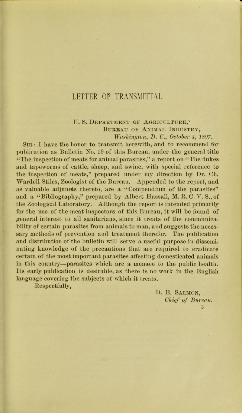 LETTER OF TRANSMITTAL IT. S. Department of Agriculture,v Bureau of Animal Industry, Washington, J). (7., October 4, 1897. Sir: I have tlie liouor to transmit herewith, and to recommend for publication as Bulletin No. 19 of this Bureau, under the general title “The inspection of meats for animal parasites,” a report on “The flukes and tapeworms of cattle, sheep, and swine, with special reference to the inspection of meats,” prepared under my direction by Dr. Ch. Wardell Stiles, Zoologist of the Bureau. Appended to the report, and as valuable adjuncts thereto, are a “Compendium of the parasites” and a “Bibliography,” prepared by Albert Hassall, M. R. C. Y. S., of the Zoological Laboratory. Although the report is intended primarily for the use of the meat inspectors of this Bureau, it will be found of general interest to all sanitarians, since it treats of the communica- bility of certain parasites from animals to man, and suggests the neces- sary methods of prevention and treatment therefor. The publication and distribution of the bulletin will serve a useful purpose in dissemi- nating knowledge of the precautions that are required to eradicate certain of the most important parasites affecting domesticated animals in this country—parasites which are a menace to the public health. Its early publication is desirable, as there is no work in the English language covering the subjects of which it treats. Respectfully, D. E. Salmon, Chief of Bureau.