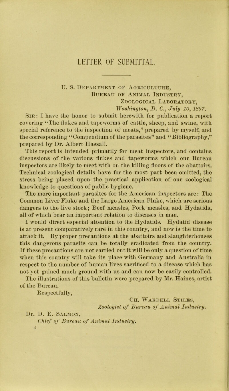 U. S. Department of Agriculture, Bureau of Animal Industry, Zoological Laboratory, Washington, D. (7., July 10, 1897. Sir : I have the honor to submit herewith for publication a report covering “The flukes ancl tapeworms of cattle, sheep, and swine, with special reference to the inspection of meats,” prepared by myself, and the corresponding “Compendium of the parasites” and “Bibliography,” prepared by Dr. Albert Hassall. This report is intended primarily for meat inspectors, and contains discussions of the various flukes and tapeworms which our Bureau inspectors are likely to meet with on the killing floors of the abattoirs. Technical zoological details have for the most part been omitted, the stress being placed upon the practical application of our zoological knowledge to questions of public hygiene. The more important parasites for the American inspectors are: The Common Liver Fluke and the Large American Fluke, which are serious dangers to the live stock; Beef measles, Pork measles, and Hydatids, all of which bear an important relation to diseases in man. I would direct especial attention to the Hydatids. Hydatid disease is at present comparatively rare in this country, and now is the time to attack it. By proper precautions at the abattoirs and slaughterhouses this dangerous parasite can be totally eradicated from the country. If these precautions are not carried out it will be only a question of time when this country will take its place with Germany and Australia in respect to the number of human lives sacrificed to a disease which has not yet gained much ground with us and can now be easily controlled. The illustrations of this bulletin were prepared by Mr. Haines, artist of the Bureau. Respectfully, Ch. Wardell Stiles, Zoologist of Bureau of Animal Industry. Dr. D. E. Salmon, Chief of Bureau of Animal Industry.