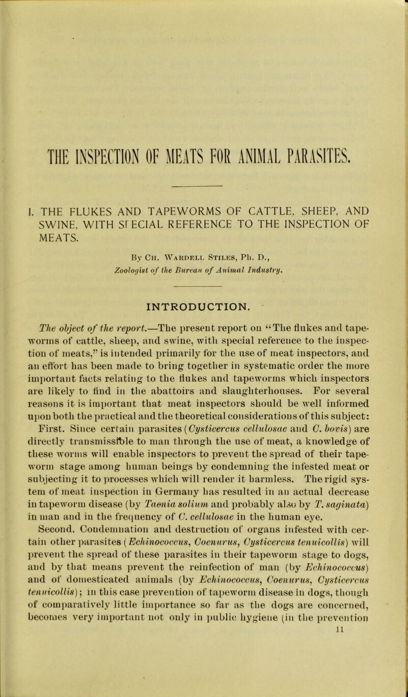 THE INSPECTION OF MEATS FOR ANIMAL PARASITES. 1. THE FLUKES AND TAPEWORMS OF CATTLE, SHEEP, AND SWINE, WITH SPECIAL REFERENCE TO THE INSPECTION OF MEATS. By Ch. Waudell Stiles, Ph. D., Zoologist of the Bureau of A nimal Industry. INTRODUCTION. The object of the report.—Tlie present report on “The flukes and tape- worms of cattle, sheep, and swine, with special reference to the inspec- tion of meats,” is intended primarily for the use of meat inspectors, and an effort has been made to bring together in systematic order the more important facts relating to the flukes and tapeworms which inspectors are likely to find in the abattoirs and slaughterhouses. For several reasons it is important that meat inspectors should be well informed upon both the practical and the theoretical considerations of this subject: First. Since certain parasites (Cysticercus cellulosae and C. bovis) are directly transmissible to man through the use of meat, a knowledge of these worms will enable inspectors to prevent the spread of their tape- worm stage among human beings by condemning the infested meat or subjecting it to processes which will render it harmless. The rigid sys- tem of meat inspection in Germany has resulted in an actual decrease in tapeworm disease (by Taenia solium and probably also by T. saginata) in man and in the frequency of C. cellulosae in the human eye. Second. Condemnation and destruction of organs infested with cer- tain other parasites (Echinococcus, Coenurus, Cysticercus tenuicollis) will prevent the spread of these parasites in their tapeworm stage to dogs, and by that means prevent the reinfection of man (by Echinococcus) and of domesticated animals (by Echinococcus, Coenurus, Cysticercus tenuicollis); in this case prevention of tapeworm disease in dogs, though of comparatively little importance so far as the dogs are concerned, becomes very important not only in public hygiene (in the prevention