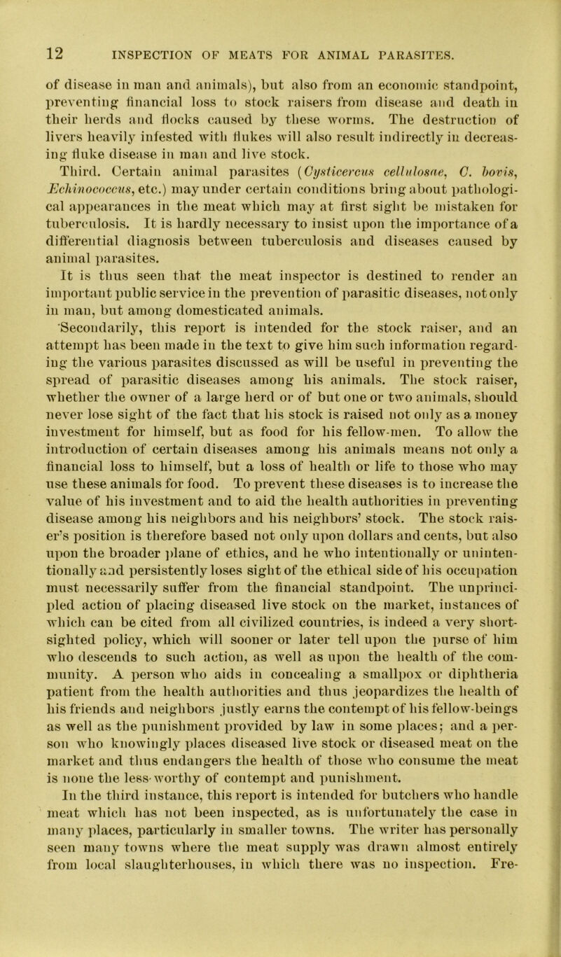 of disease in man and animals), but also from an economic standpoint, preventing financial loss to stock raisers from disease and death in their herds and flocks caused by these worms. The destruction of livers heavily infested with flukes will also result indirectly in decreas- ing fluke disease in man and live stock. Third. Certain animal parasites (Cysticercus cellulosae, C. bovis, Echinococcus, etc.) may under certain conditions bring about pathologi- cal appearances in the meat which may at first sight be mistaken for tuberculosis. It is hardly necessary to insist upon the importance of a differential diagnosis between tuberculosis and diseases caused by animal parasites. It is thus seen that the meat inspector is destined to render an important public service in the prevention of parasitic diseases, notonly in man, but among domesticated animals. Secondarily, this report is intended for the stock raiser, and an attempt has been made in the text to give him such information regard- ing the various parasites discussed as will be useful in preventing the spread of parasitic diseases among his animals. The stock raiser, whether the owner of a large herd or of but one or two animals, should never lose sight of the fact that his stock is raised not only as a money investment for himself, but as food for his fellow-men. To allow the introduction of certain diseases among his animals means not only a financial loss to himself, but a loss of health or life to those who may use these animals for food. To prevent these diseases is to increase the value of his investment and to aid the health authorities in preventing disease among his neighbors and his neighbors’ stock. The stock rais- er’s position is therefore based not only upon dollars and cents, but also upon the broader plane of ethics, and he who intentionally or uninten- tionally and persistently loses sight of the ethical side of his occupation must necessarily suffer from the financial standpoint. The unprinci- pled action of placing diseased live stock on the market, instances of which can be cited from all civilized countries, is indeed a very short- sighted policy, which will sooner or later tell upon the purse of him who descends to such action, as well as upon the health of the com- munity. A person who aids in concealing a smallpox or diphtheria patient from the health authorities and thus jeopardizes the health of his friends and neighbors justly earns the contempt of his fellow-beings as well as the punishment provided by law in some places; and a per- son who knowingly places diseased live stock or diseased meat on the market and thus endangers the health of those who consume the meat is none the less-worthy of contempt and punishment. In the third instance, this report is intended for butchers who handle meat which has not been inspected, as is unfortunately the case in many places, particularly in smaller towns. The writer has personally seen many towns where the meat supply was drawn almost entirely from local slaughterhouses, in which there was no inspection. Fre-