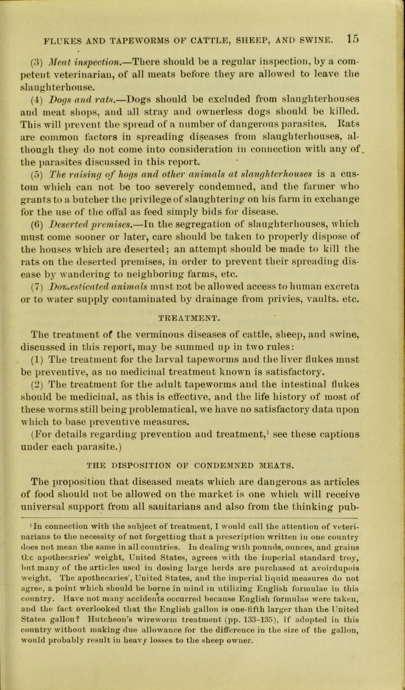 (3) Meat inspection.—There should be a regular inspection, by a com- petent veterinarian, of all meats before they are allowed to leave the slaughterhouse. (4) Bogs and rats.—Dogs should be excluded from slaughterhouses and meat shops, and all stray and ownerless dogs should be killed. This will prevent the spread of a number of dangerous parasites, ltats are common factors in spreading diseases from slaughterhouses, al- though they do not come into consideration in connection with any of. the parasites discussed in this report. (5) The raising of hogs and other animals at slaughterhouses is a cus- tom which can not be too severely condemned, and the farmer who grants to a butcher the privilege of slaughtering on his farm in exchange for the use of the offal as feed simply bids for disease. (6) Deserted premises.—In the segregation of slaughterhouses, which must come sooner or later, care should be taken to properly dispose of the houses which are deserted; an attempt should be made to kill the rats on the deserted premises, in order to prevent their spreading dis- ease by wandering to neighboring farms, etc. (7) Dor.vesticated animals must not be allowed access to human excreta or to water supply contaminated by drainage from privies, vaults, etc. TREATMENT. The treatment of the verminous diseases of cattle, sheep, and swine, discussed in this report, may be summed up in two rules: (1) The treatment for the larval tapeworms and the liver flukes must be preventive, as no medicinal treatment known is satisfactory. (2) The treatment for the adult tapeworms and the intestinal flukes should be medicinal, as this is effective, and the life history of most of these worms still being problematical, we have no satisfactory data upon which to base preventive measures. (For details regarding prevention and treatment,1 see these captions under each parasite.) THE DISPOSITION OF CONDEMNED MEATS. The proposition that diseased meats which are dangerous as articles of food should not be allowed on the market is one which will receive universal support from all sanitarians and also from the thinking pub- 1 In connection with the subject of treatment, I would call the attention of veteri- narians to the necessity of not forgetting that a prescription written in one country does not mean the same in all countries, lu dealing with pounds, ounces, and grains the apothecaries’ weight, United States, agrees with the imperial standard troy, hut many of the articles used in dosing large herds are purchased at avoirdupois weight. The apothecaries’, United States, and the imperial liquid measures do not agree, a point which should he home in mind in utilizing English formulae in this country. Have not many accidents occurred because English formulae were taken, and the fact overlooked that the English gallon is one-fifth larger than the United States gallon? Hutcheon’s wireworm treatment (pp. 133-135), if adopted in this country without making due allowance for the difference in the size of the gallon, would probably result in heavy losses to the sheep owner.