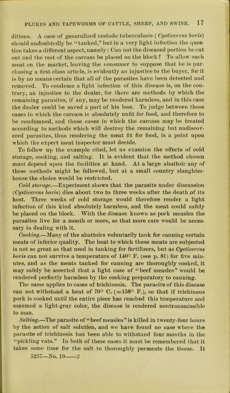 ditions. A case of generalized cestode-tuberculosis ( Cysticercus bovis) should undoubtedly be “tanked,” but in a very light infection the ques- tion takes a different aspect, namely: Can not the diseased portion be cut out and the rest of the carcass be placed on the block0? To allow such meat on the market, leaving the consumer to suppose that he is pur- chasing a first-class article, is evidently an injustice to the buyer, for it is by no means certain that all of the parasites have been detected and removed. To condemn a light infection of this disease is, on the con- trary, an injustice to the dealer, for there are methods by which the remaining parasites, if any, may be rendered harmless, and in this case the dealer could be saved a part of his loss. To judge between those cases in which the carcass is absolutely unfit for food, and therefore to be condemned, and those cases in which the carcass may be treated according to methods which will destroy the remaining but undiscov- ered parasites, thus rendering the meat fit for food, is a point upon which the expert meat inspector must decide. To follow up the example cited, let us examine the effects of cold storage, cooking, and salting. It is evident that the method chosen must depend upon the facilities at hand. At a large abattoir any of these methods might be followed, but at a small country slaughter- house the choice would be restricted. Cold storage.—Experiment shows that the parasite under discussion (Cysticercus bovis) dies about two to three weeks after the death jof its host. Three weeks of cold storage would therefore render a light infection of this kind absolutely harmless, and the meat could safely be placed on the block. With the disease known as pork measles the parasites live for a month or more, so that more care would be neces- sary in dealing with it. Cooking.—Many of the abattoirs voluntarily tank for canning certain meats of inferior quality. The heat to which these meats are subjected is not so great as that used in tanking for fertilizers, but as Cysticercus bovis can not survive a temperature of 140° F. (see p. 81) for five min- utes, and as the meats tanked for canning are thoroughly cooked, it may safely be asserted that a light case of “beef measles” would be rendered perfectly harmless by the cooking preparatory to canning. The same applies to cases of trichinosis. The parasite of this disease can not withstand a heat of 70° C. (=158° F.), so that if trichinous pork is cooked until the entire piece has reached this temperature and assumed a light-gray color, the disease is rendered nontransmissible to man. Halting.—The parasite of “beef measles” is killed in twenty-four hours by the action of salt solution, and we have found no case where the parasite of trichinosis has been able to withstand four mouths in the “pickling vats.” In both of these cases it must be remembered that it takes some time for the salt to thoroughly permeate the tissue. It 5257—No. 19 2