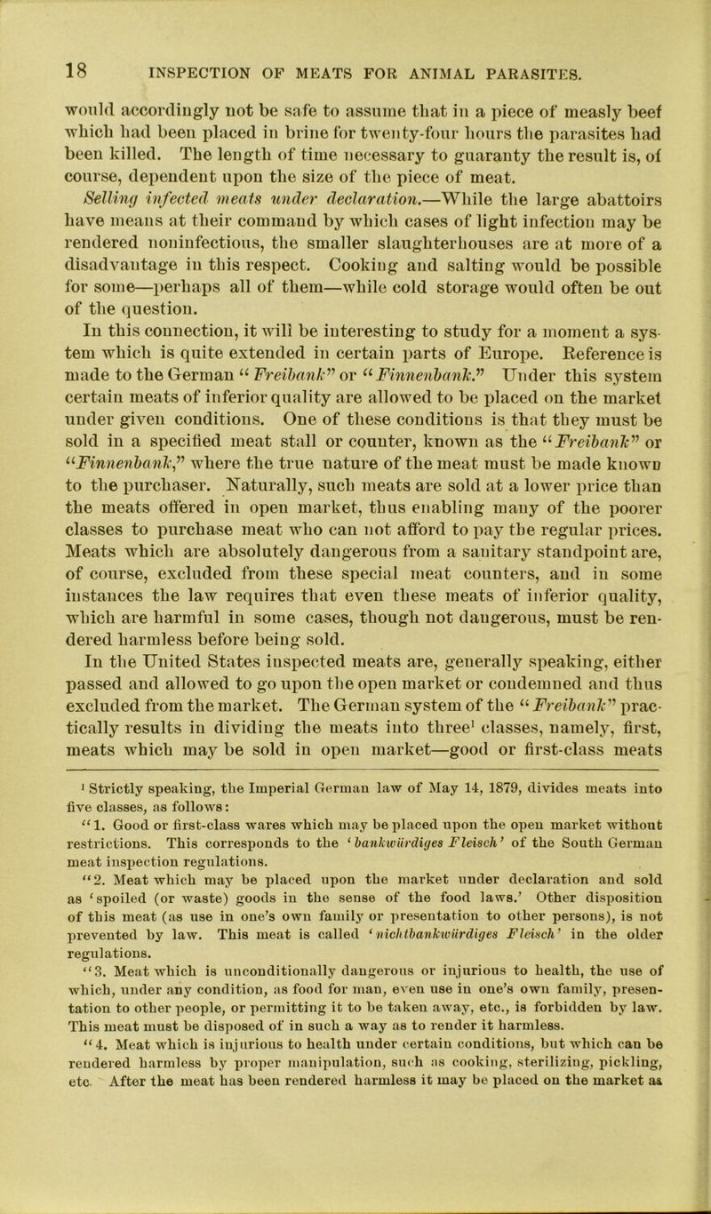 would accordingly not be safe to assume that in a piece of measly beef which had been placed in brine for twenty-four hours the parasites had been killed. The length of time necessary to guaranty the result is, of course, dependent upon the size of the piece of meat. Selling infected meats under declaration.—While the large abattoirs have means at their command by which cases of light infection may be rendered noninfectious, the smaller slaughterhouses are at more of a disadvantage in this respect. Cooking and salting would be possible for some—perhaps all of them—while cold storage would often be out of the question. In this connection, it will be interesting to study for a moment a sys- tem which is quite extended in certain parts of Europe. Reference is made to the German u Freibank” or u Finnenbank” Under this system certain meats of inferior quality are allowed to be placed on the market under given conditions. One of these conditions is that they must be sold in a specified meat stall or counter, known as the uFreibank^ or 11Finnenbankf where the true nature of the meat must be made known to the purchaser. Naturally, such meats are sold at a lower price than the meats offered in open market, thus enabling many of the poorer classes to purchase meat who can not afford to pay the regular prices. Meats which are absolutely dangerous from a sanitary standpoint are, of course, excluded from these special meat counters, and in some instances the law requires that even these meats of inferior quality, which are harmful in some cases, though not dangerous, must be ren- dered harmless before being sold. In the United States inspected meats are, generally speaking, either passed and allowed to go upon the open market or condemned and thus excluded from the market. The German system of the u Freibank■’ prac- tically results in dividing the meats into three1 11 classes, namely, first, meats which may be sold in open market—good or first-class meats 1 Strictly speaking, tlie Imperial German law of May 14, 1879, divides meats into five classes, as follows: “1. Good or first-class wares which may he placed upon the open market without restrictions. This corresponds to the ‘ bankwiirdiges Fleisch’ of the South German meat inspection regulations. “2. Meat which may he placed upon the market under declaration and sold as ‘spoiled (or waste) goods in the sense of the food laws/ Other disposition of this meat (as use in one’s own family or presentation to other persons), is not prevented hy law. This meat is called ‘ mchtbankwiirdiges Fleisch’ in the older regulations. “3. Meat which is unconditionally dangerous or injurious to health, the use of which, under any condition, as food for man, even use in one’s own family, presen- tation to other people, or permitting it to be taken away, etc., is forbidden by law. This meat must be disposed of in such a way as to render it harmless. 114. Meat which is injurious to health under certain conditions, but which can be rendered harmless by proper manipulation, such :is cooking, sterilizing, pickling, etc. After the meat has been rendered harmless it may be placed on the market as,