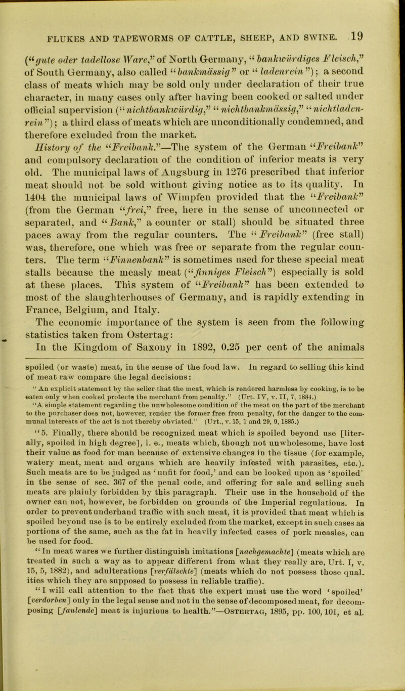 [ugute oder tadellose Ware” of North Germany, u bankwurdiges Flench,” of South Germany, also called u bankmdssig v or u ladenrein ”) j a second class of meats which may be sold only under declaration of their true character, in many cases only after having been cooked or salted under official supervision (u nichtbankwiirdig ” u nichtbankmdssig,” “ nichtladen- rein ”); a third class of meats which are unconditionally condemned, and therefore excluded from the market. History of the uFreibanh”—The system of the German “Freibank” and compulsory declaration of the condition of inferior meats is very old. The municipal laws of Augsburg in 1276 prescribed that inferior meat should not be sold without giving notice as to its quality. In 1404 the municipal laws of Wimpfen provided that the “Freibanh” (from the German ufreifree, here in the sense of unconnected or separated, and “Bank” a counter or stall) should be situated three paces away from the regular counters. The u Freibank” (free stall) was, therefore, one which was free or separate from the regular coun- ters. The term uFinnenbank” is sometimes used for these special meat stalls because the measly meat (“finniges Fleisch”) especially is sold at these places. This system of “Freibank” has been extended to most of the slaughterhouses of Germany, and is rapidly extending in France, Belgium, and Italy. The economic importance of the system is seen from the following statistics taken from Ostertag: In the Kingdom of Saxony in 1892, 0.25 per cent of the animals spoiled (or waste) meat, in the sense of the food law. In regard to selling this kind of meat raw compare the legal decisions: “ An explicit statement by the seller that the meat, which is rendered harmless by cooking, is to be eaten only when cooked protects the merchant from penalty.” (tJrt. IV, v. II, 7, 1884.) ‘‘A simple statement regarding the unwholesome condition of the meat on the part of the merchant to the purchaser does not, however, render the former free from penalty, for the danger to the com- munal interests of the act is not thereby obviated.” (Urt., v. 15, 1 and 29, 9, 1885.) “5. Finally, there should he recognized meat which is spoiled beyond use [liter- ally, spoiled in high degree], i. e., meats which, though not unwholesome, have lost their value as food for man because of extensive changes in the tissue (for example, watery meat, meat and organs which are heavily infested with parasites, etc.). Such meats are to he judged as ‘ unfit for food/ and can be looked upon as ‘spoiled’ in the sense of sec. 367 of the penal code, and offering for sale and selling such meats are plaiuly forbidden by this paragraph. Their use in the household of the owner can not, however, be forbidden on grounds of the Imperial regulations. In order to prevent underhand traffic with such meat, it is provided that meat which is spoiled beyond use is to be entirely excluded from the market, except in such cases as portions of the same, such as the fat in heavily infected cases of pork measles, can be used for food. “ In meat wares we further distinguish imitations [nachgemachte] (meats which are treated in such a way as to appear different from what they really are, Urt. I, v. 15, 5, 1882), and adulterations [verfdlschte] (meats which do not possess those qua!, ities which they are supposed to possess in reliable traffic). “1 will call attention to the fact that the expert must use the word 4 spoiled' [verdorben] only in the legal sense and not in the sense of decomposed meat, for decom- posing [faulende] meat is injurious to health.—Ostertag, 1895, pp. 100,101, et al.