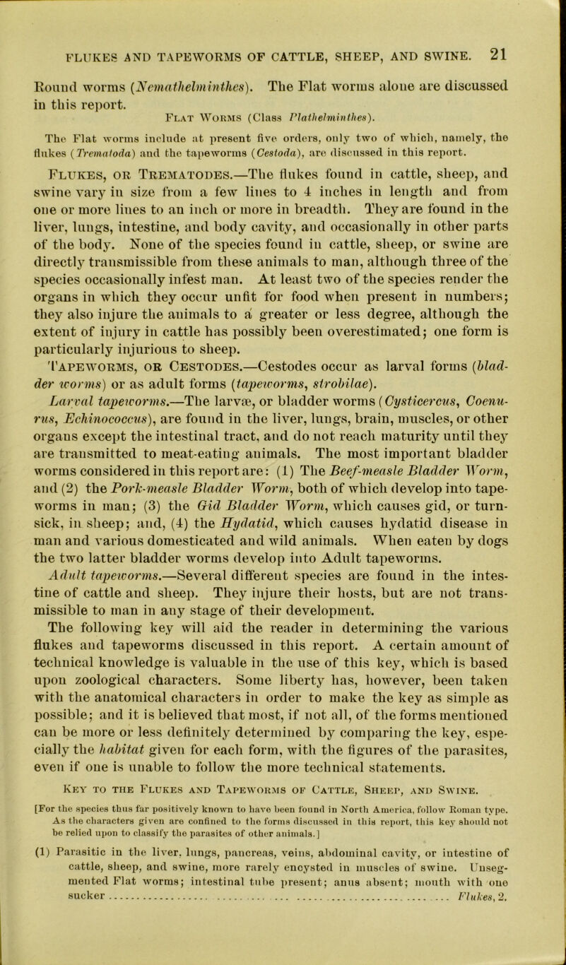 Round worms (Nemathelminthes). The Flat worms alone are discussed in this report. Flat Worms (Class Plathelminthes). The Flat worms include at present five orders, only two of which, namely, the flukes (Trematoda) and the tapeworms (Cestoda), are discussed in this report. Flukes, or Trematodes.—Tbe flukes found in cattle, sheep, and swine vary in size from a few lines to 4 inches in length and from one or more lines to an inch or more in breadth. They are found in the liver, lungs, intestine, and body cavity, and occasionally in other parts of the body. None of the species found in cattle, sheep, or swine are directly transmissible from these animals to man, although three of the species occasionally infest man. At least two of the species render the organs in which they occur unfit for food when present in numbers; they also injure the animals to a greater or less degree, although the extent of injury in cattle has possibly been overestimated; one form is particularly injurious to sheep. 'Tapeworms, or Cestodes.—Cestodes occur as larval forms (blad- der worms) or as adult forms (tapeworms, strobilae). Larval tapeivorms.—The larvae, or bladder worms (Gysticercus, Coenu- rus, Echinococcus), are found in the liver, lungs, brain, muscles, or other organs except the intestinal tract, and do not reach maturity until they are transmitted to meat-eating animals. The most important bladder worms considered in this report are: (1) The Beef-measle Bladder Worm, and (2) the Porh-measle Bladder Worm, both of which develop into tape- worms in man; (3) the Gid Bladder Worm, which causes gid, or turn- sick, in sheep; and, (4) the Hydatid, which causes hydatid disease in man and various domesticated and wild animals. When eaten by dogs the two latter bladder worms develop into Adult tapeworms. Adult tapeivorms.—Several different species are found in the intes- tine of cattle and sheep. They injure their hosts, but are not trans- missible to man in any stage of their development. The following key will aid the reader in determining the various flukes and tapeworms discussed in this report. A certain amount of technical knowledge is valuable in the use of this key, which is based upon zoological characters. Some liberty has, however, been taken with the anatomical characters in order to make the key as simple as possible; and it is believed that most, if not all, of the forms mentioned can be more or less definitely determined by comparing the key, espe- cially the habitat given for each form, with the figures of the parasites, even if one is unable to follow the more technical statements. Key to the Flukes and Tapeworms of Cattle, Sheep, and Swine. [For the species thus far positively known to have been found in North America, follow Roman type. As the characters given are confined to the forms discussed in this report, this key should not be relied upon to classify the parasites of other animals.] (1) Parasitic in the liver, lungs, pancreas, veins, abdominal cavity, or intestine of cattle, sheep, and swine, more rarely encysted in muscles of swine. Unseg- mented Flat worms; intestinal tube present; anus absent; mouth with one sucker Flukes, 2.