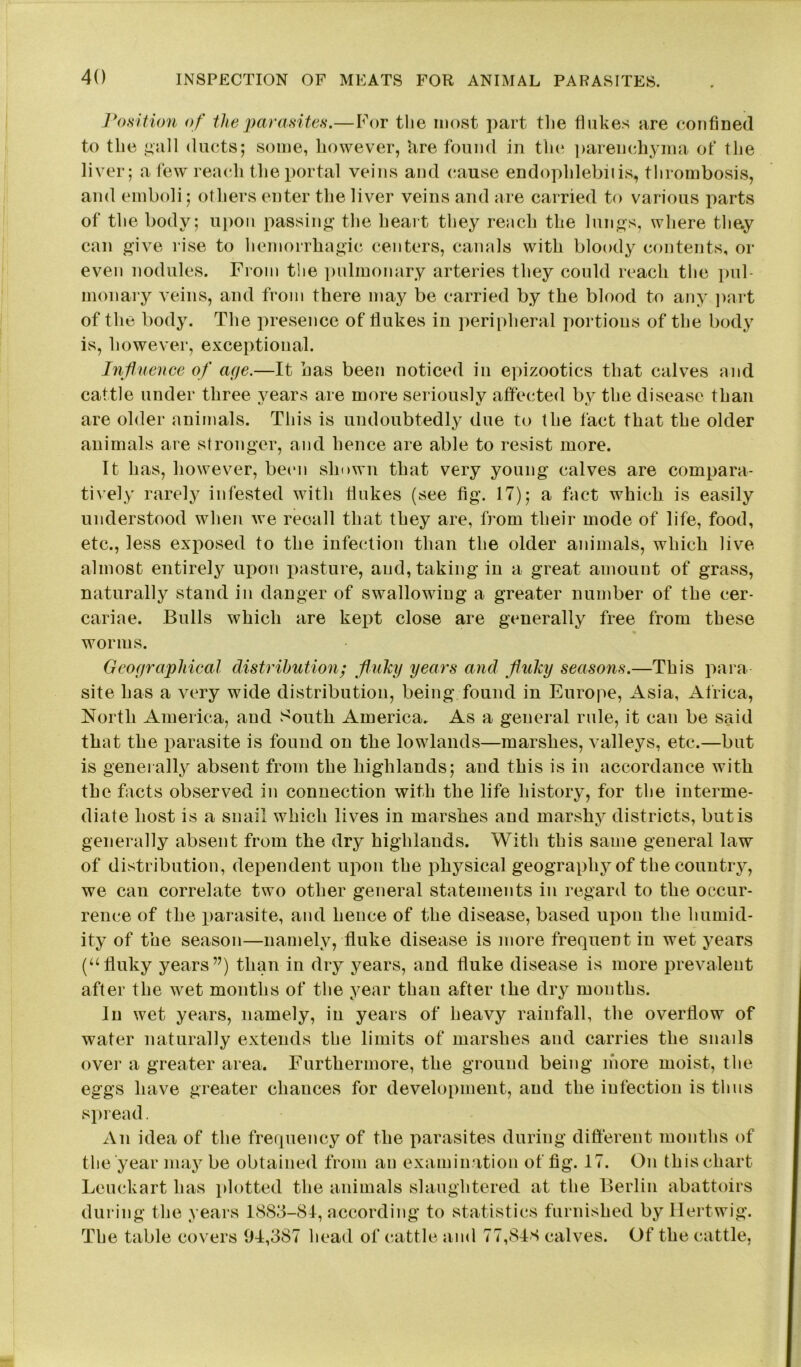 Position of the parasites.—For the most part the flukes are confined to the gall ducts; some, however, hre found in the parenchyma of the liver; a few reach the portal veins and cause endophlebiiis, thrombosis, and emboli; others enter the liver veins and are carried to various parts of the body; upon passing the heart they reach the lungs, where they can give rise to hemorrhagic centers, canals with bloody contents, or even nodules. From the pulmonary arteries they could reach the pul- monary veins, and from there may be carried by the blood to any part of the body. The presence of flukes in peripheral portions of the body is, however, exceptional. Influence of age.—It has been noticed in epizootics that calves and cattle under three years are more seriously affected by the disease than are older animals. This is undoubtedly due to the fact that the older animals are stronger, and hence are able to resist more. It has, however, been shown that very young calves are compara- tively rarely infested with flukes (see fig. 17); a fact which is easily understood when we recall that they are, from their mode of life, food, etc., less exposed to the infection than the older animals, which live almost entirely upon pasture, and, taking in a great amount of grass, naturally stand in danger of swallowing a greater number of the cer- cariae. Bulls which are kept close are generally free from these worms. Geographical distribution; fluky years and fluky seasons.—This para- site has a very wide distribution, being found in Europe, Asia, Africa, North America, and South America. As a general rule, it can be said that the parasite is found on the lowlands—marshes, valleys, etc.—but is generally absent from the highlands; and this is in accordance with the facts observed in connection with the life history, for the interme- diate host is a snail which lives in marshes and marshy districts, but is generally absent from the dry highlands. With this same general law of distribution, dependent upon the physical geograpliyof the country, we can correlate two other general statements in regard to the occur- rence of the parasite, and hence of the disease, based upon the humid- ity of the season—namely, fluke disease is more frequent in wet years (“fluky years”) than in dry years, and fluke disease is more prevalent after the wet months of the year than after the dry months. In wet years, namely, in years of heavy rainfall, the overflow of water naturally extends the limits of marshes and carries the snails over a greater area. Furthermore, the ground being more moist, the eggs have greater chances for development, and the infection is thus spread. An idea of the frequency of the parasites during different months of the year may be obtained from an examination of fig. 17. On this chart Leuckart has plotted the animals slaughtered at the Berlin abattoirs during the years 1883-84, according to statistics furnished by Hertwig. The table covers 94,387 head of cattle and 77,843 calves. Of the cattle,