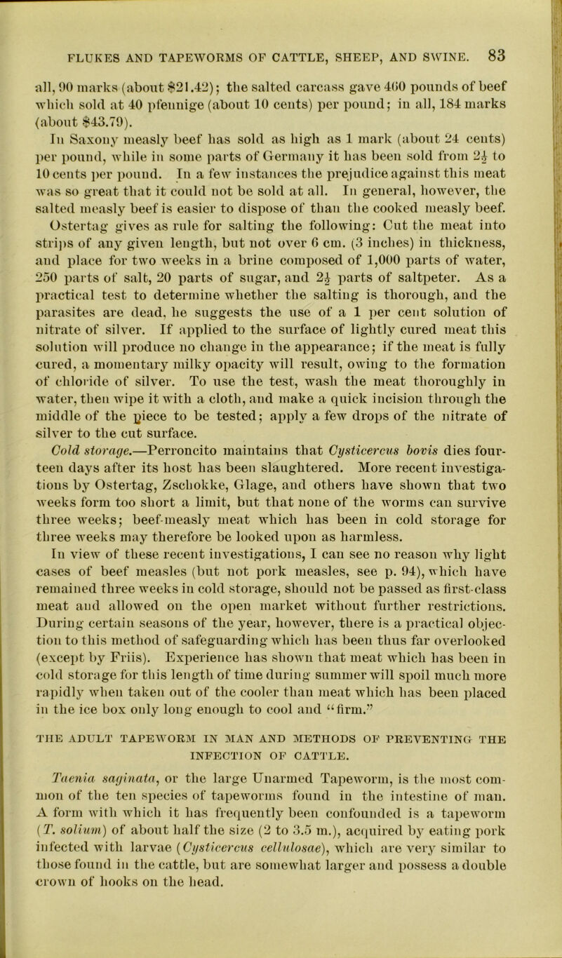 all, 00 marks (about $21.42); the salted carcass gave 400 pounds of beef which sold at 40 pfeunige (about 10 cents) per pound; in all, 184 marks (about $43.79). In Saxony measly beef has sold as high as 1 mark (about 24 cents) per pound, while in some parts of Germany it has been sold from 2£ to 10 cents per pound. In a few instances the prejudice against this meat was so great that it could not be sold at all. In general, however, the salted measly beef is easier to dispose of than the cooked measly beef. Ostertag gives as rule for salting the following: Cut the meat into strips of any given length, but not over 6 cm. (3 inches) in thickness, and place for two weeks in a brine composed of 1,000 parts of water, 250 parts of salt, 20 parts of sugar, and 2J parts of saltpeter. As a practical test to determine whether the salting is thorough, and the parasites are dead, he suggests the use of a 1 per cent solution of nitrate of silver. If applied to the surface of lightly cured meat this solution will produce no change in the appearance; if the meat is fully cured, a momentary milky opacity will result, owing to the formation of chloride of silver. To use the test, wash the meat thoroughly in water, then wipe it with a cloth, and make a quick incision through the middle of the piece to be tested; apply a few drops of the nitrate of silver to the cut surface. Cold storage.—Perroncito maintains that Cysticercus bovis dies four- teen days after its host has been slaughtered. More recent investiga- tions by Ostertag, Zschokke, Glage, and others have shown that two weeks form too short a limit, but that none of the worms can survive three weeks; beef-measly meat which has been in cold storage for three weeks may therefore be looked upon as harmless. In view of these recent investigations, I can see no reason why light cases of beef measles (but not pork measles, see p. 94), which have remained three weeks in cold storage, should not be passed as first-class meat and allowed on the open market without further restrictions. During certain seasons of the year, however, there is a practical objec- tion to this method of safeguarding which lias been thus far overlooked (except by Friis). Experience has shown that meat which has been in cold storage for this length of time during summer will spoil much more rapidly when taken out of the cooler than meat which has been placed in the ice box only long enough to cool and “firm.” THE ADULT TAPEWORM IN MAN AND METHODS OF PREVENTING THE INFECTION OF CATTLE. Taenia saginata, or the large Unarmed Tapeworm, is the most com- mon of the ten species of tapeworms found in the intestine of man. A form with which it has frequently been confounded is a tapeworm (T. solium) of about half the size (2 to 3.5 m.), acquired by eating pork infected with larvae (Cysticercus cellulosae), which are very similar to those found in the cattle, but are somewhat larger and possess a double crown of hooks on the head.