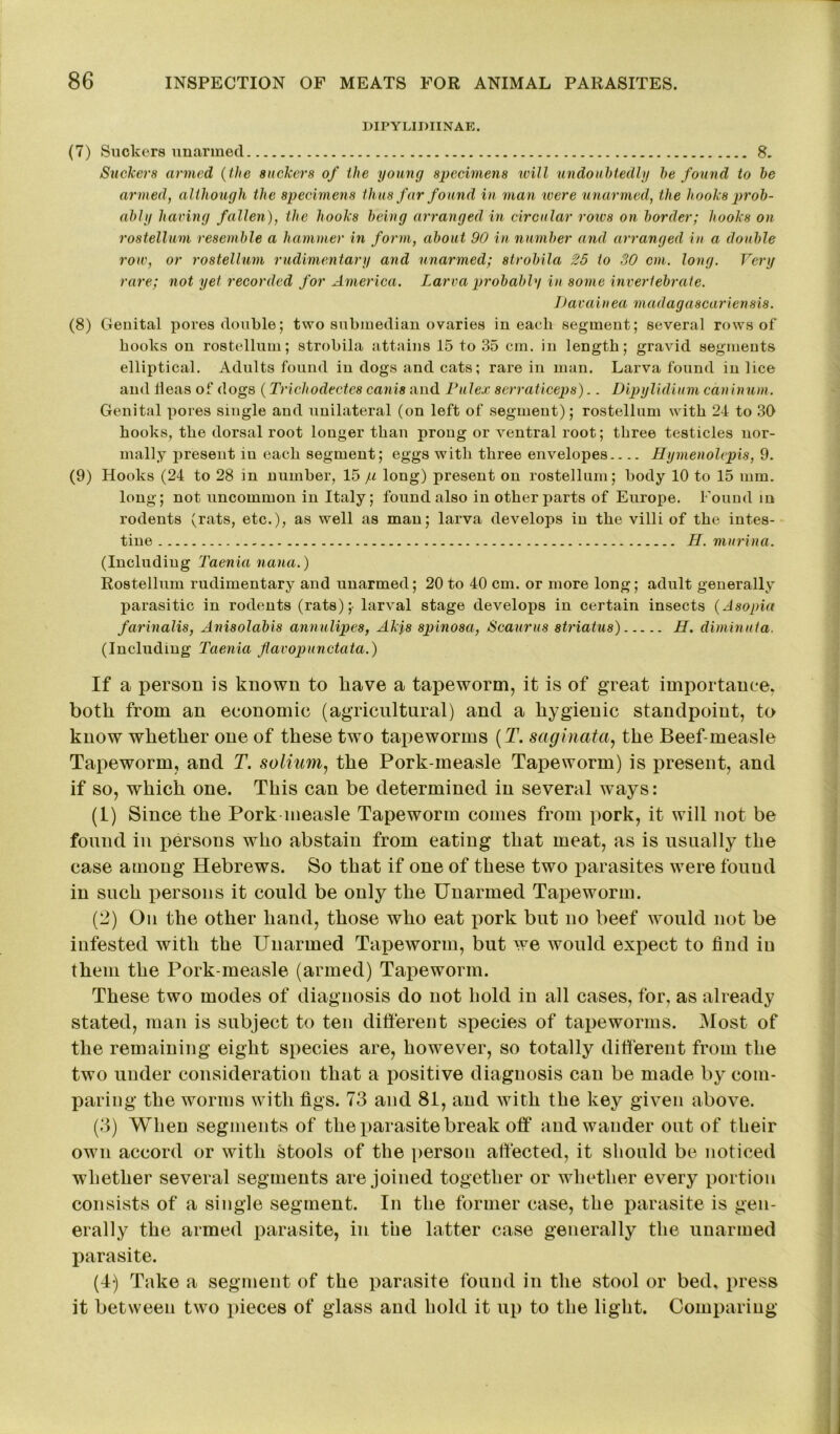 DIPYLIDIINAE. (7) Suckers unarmed 8. Suckers armed (the suckers of the young specimens will undoubtedly be found to be armed, although the specimens thus far found in man were unarmed, the hooks prob- ably haring fallen), the hooks being arranged in circular rows on border; hooks on rostellum resemble a hammer in form, about 90 in number and arranged in a double row, or rostellum rudimentary and unarmed; strobila 25 to 30 cm. long. Very rare; not yet recorded for America. Larva probably in some invertebrate. Uavain ea madagascariensis. (8) Genital pores double; two submedian ovaries in each segment; several rows of books on rostellum; strobila attains 15 to 35 cm. in length; gravid segments elliptical. Adults found in dogs and cats; rare in man. Larva found in lice and ileas of dogs (Trichodectes canis and Pulex serraticeps).. Dipylidium cdninum. Genital pores single and unilateral (on left of segment); rostellum with 24 to 30 hooks, the dorsal root longer than prong or ventral root; three testicles nor- mally present in each segment; eggs with three envelopes Hymenolepis, 9. (9) Hooks (24 to 28 in number, 15 ju long) present on rostellum; body 10 to 15 mm. long; not uncommon in Italy; found also in other parts of Europe. Found in rodents (rats, etc.), as well as man; larva develops in the villi of the intes- tine H. murina. (Including Taenia nana.) Rostellum rudimentary and unarmed; 20 to 40 cm. or more long; adult generally parasitic in rodents (rats);- larval stage develops in certain insects (Asopia farinalis, Anisolabis annulipes, Akjs spinosa, Scaurus striatus) H. diminuta, (Including Taenia flavopunctata.) If a person is known to liave a tapeworm, it is of great importance, both from an economic (agricultural) and a hygienic standpoint, to know whether one of these two tapeworms (T. saginata, the Beef-measle Tapeworm, and T. solium, the Pork-measle Tapeworm) is present, and if so, which one. This can be determined in several ways: (1) Since the Pork measle Tapeworm comes from pork, it will not be found in persons who abstain from eating that meat, as is usually the case among Hebrews. So that if one of these two parasites were found in such persons it could be only the Unarmed Tapeworm. (2) On the other hand, those who eat pork but no beef would not be infested with the Unarmed Tapeworm, but we would expect to find iu them the Pork-measle (armed) Tapeworm. These two modes of diagnosis do not hold in all cases, for, as already stated, man is subject to ten different species of tapeworms. Most of the remaining eight species are, however, so totally different from the two under consideration that a positive diagnosis can be made by com- paring the worms with figs. 73 and 81, and with tlie key given above. (3) When segments of the parasite break off and wander out of their own accord or with stools of the person affected, it should be noticed whether several segments are joined together or whether every portion consists of a single segment. In the former case, the parasite is gen- erally the armed parasite, in the latter case generally the unarmed parasite. (4) Take a segment of the parasite found in the stool or bed, press it between two pieces of glass and hold it up to the light. Comparing