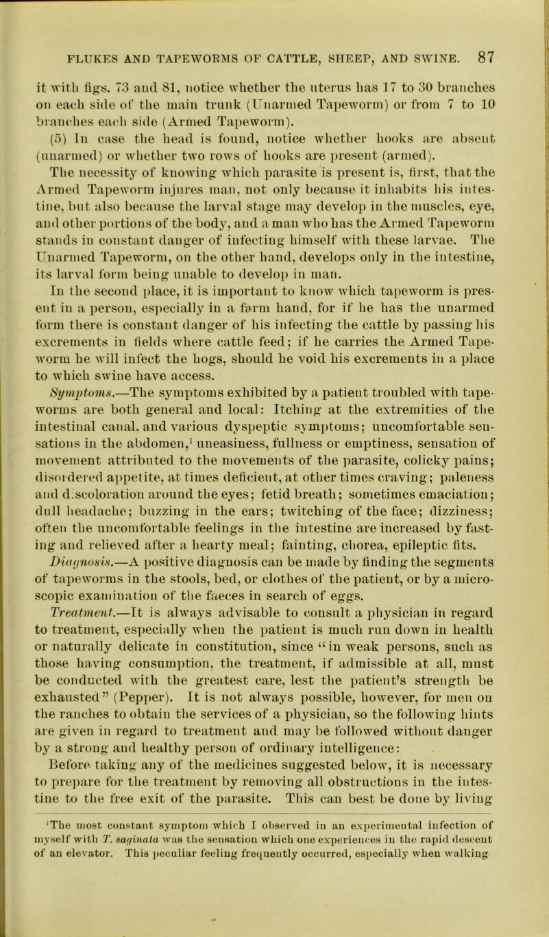 it with figs. 73 and 81, notice whether the uterus lias 17 to 30 branches on each side of the main trunk (Unarmed Tapeworm) or from 7 to 10 branches each side (Armed Tapeworm). (5) In case the head is found, notice whether hooks are absent (unarmed) or whether two rows of hooks are present (armed). The necessity of knowing which parasite is present is, first, that the Armed Tapeworm injures man, not only because it inhabits his intes- tine, but also because the larval stage may develop in the muscles, eye, and other portions of the body, and a man who has the Armed Tapeworm stands in constant danger of infecting himself with these larvae. The Unarmed Tapeworm, on the other hand, develops only in the intestine, its larval form being unable to develop in man. In the second place, it is important to know which tapeworm is pres- ent in a person, especially in a farm hand, for if he has the unarmed form there is constant danger of his infecting the cattle by passing his excrements in fields where cattle feed; if he carries the Armed Tape- worm he will infect the hogs, should he void his excrements in a place to which swine have access. Symptoms.—The symptoms exhibited by a patient troubled with tape- worms are both general and local: Itching at the extremities of the intestinal canal, and various dyspeptic symptoms; uncomfortable sen- sations in the abdomen,1 uneasiness, fullness or emptiness, sensation of movement attributed to the movements of the parasite, colicky £>ains; disordered appetite, at times deficient, at other times craving; paleness and discoloration around the eyes; fetid breath; sometimes emaciation; dull headache; buzzing in the ears; twitching of the face; dizziness; often the uncomfortable feelings in the intestine are increased by fast- ing and relieved after a hearty meal; fainting, chorea, epileptic fits. Diagnosis.—A positive diagnosis can be made by finding the segments of tapeworms in the stools, bed, or clothes of the patient, or by a micro- scopic examination of the faeces in search of eggs. Treatment.—It is always advisable to consult a physician in regard to treatment, especially when the patient is much run down in health or naturally delicate in constitution, since “in weak persons, such as those haviug consumption, the treatment, if admissible at all, must be conducted with the greatest care, lest the patient’s strength be exhausted” (Pepper). It is not always possible, however, for men on the ranches to obtain the services of a physician, so the following hints are given in regard to treatment and may be followed without danger by a strong and healthy x^erson of ordinary intelligence: Before taking any of the medicines suggested below, it is necessary to i^repare for the treatment by removing all obstructions in the intes- tine to the free exit of the parasite. This can best be done by living 'The most constant symptom which I observed in an experimental infection of myself with T. saf/inata was the sensation which one experiences in the rapid descent of an elevator. This peculiar feeling frequently occurred, especially when walking