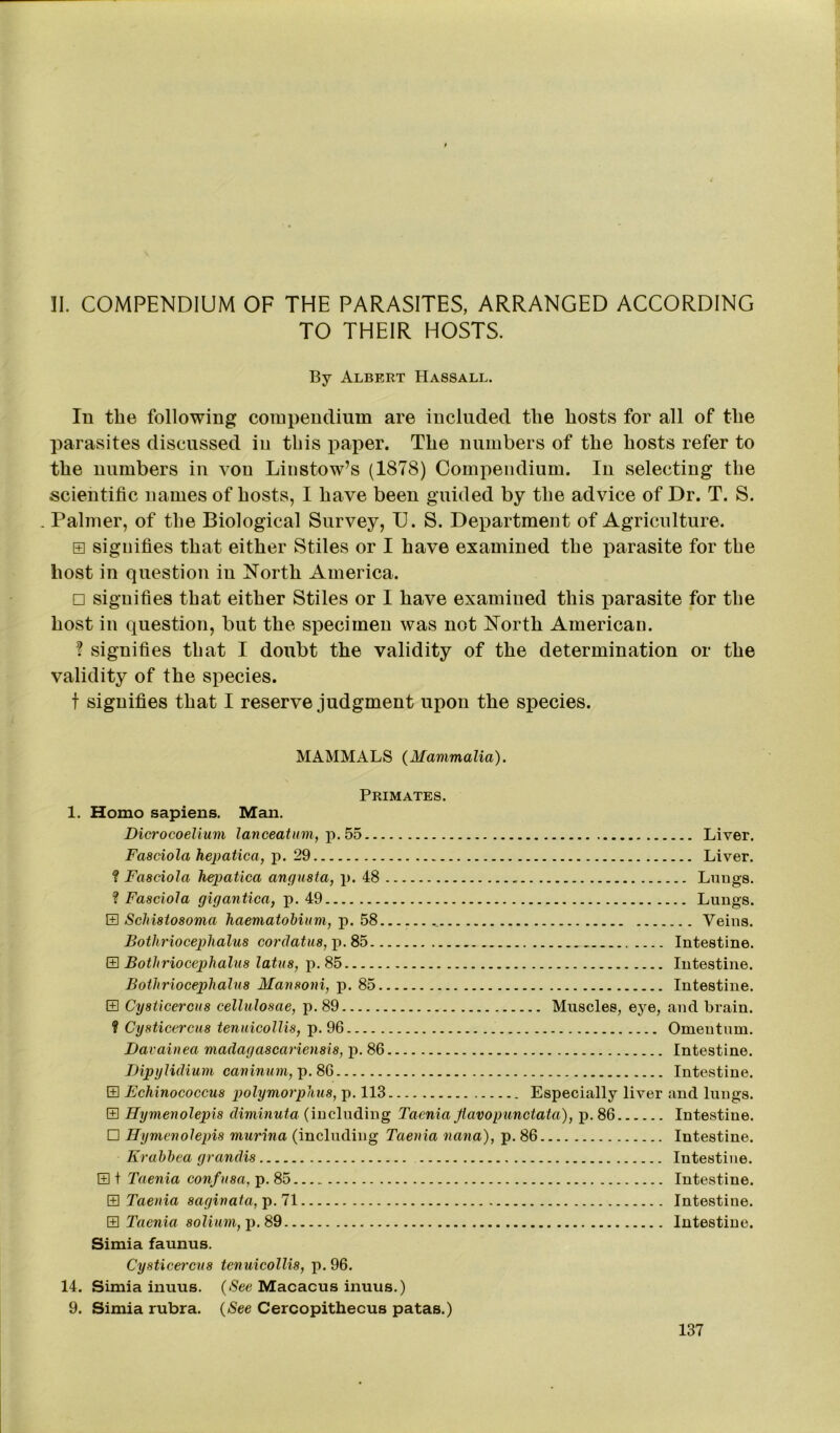 II. COMPENDIUM OF THE PARASITES, ARRANGED ACCORDING TO THEIR HOSTS. By Albert Hassall. In the following comiiendium are included the hosts for all of the parasites discussed in this paper. The numbers of the hosts refer to the numbers in von Linstow’s (1S78) Compendium. In selecting the scientific names of hosts, I have been guided by the advice of Dr. T. S. . Palmer, of the Biological Survey, U. S. Department of Agriculture. e signifies that either Stiles or I have examined the parasite for the host in question in North America. □ signifies that either Stiles or I have examined this parasite for the host in question, but the specimen was not North American. ? signifies that I doubt the validity of the determination or the validity of the species. f signifies that I reserve judgment upon the species. MAMMALS {Mammalia). Primates. 1. Homo sapiens. Man. Dicrocoelium lanceatum, p. 55 Liver. Fasciola hepatica, p. 29 Liver. ? Fasciola hepatica angusta, p. 48 Lungs. ? Fasciola gigantica, p. 49 Lungs. E Schistosoma haematobium, p. 58 ----- Veins. Bothriocephalus cordatus, p. 85 Intestine. E Bothriocephalus latus, p. 85 Intestine. Bothriocephalus Mansoni, p. 85 Intestine. E Cysticercus cellulosae, p. 89 Muscles, eye, and brain. ? Cysticercus tenuicollis, p. 96 Omentum. Davainea madagascariensis, p. 86 Intestine. Dipylidium caninum, p. 86 Intestine. E Echinococcus polymorphous, p. 113 Especially liver and lungs. E Hymenolepis diminuta (including Taenia Jlavo punctata), p. 86 Intestine. □ Hymenolepis murina (including Taenia nana), p. 86 Intestine. Erahhea grandis Intestine. E t Taenia confusa, p. 85 Intestine. S Taenia saginata,p.l\ Intestine. E Taenia solium, p. 89 Intestine. Simia faunus. Cysticercus tenuicollis, p. 96. 14. Simia inuus. {See Macacus inuus.) 9. Simia rubra. {See Cercopithecus patas.)