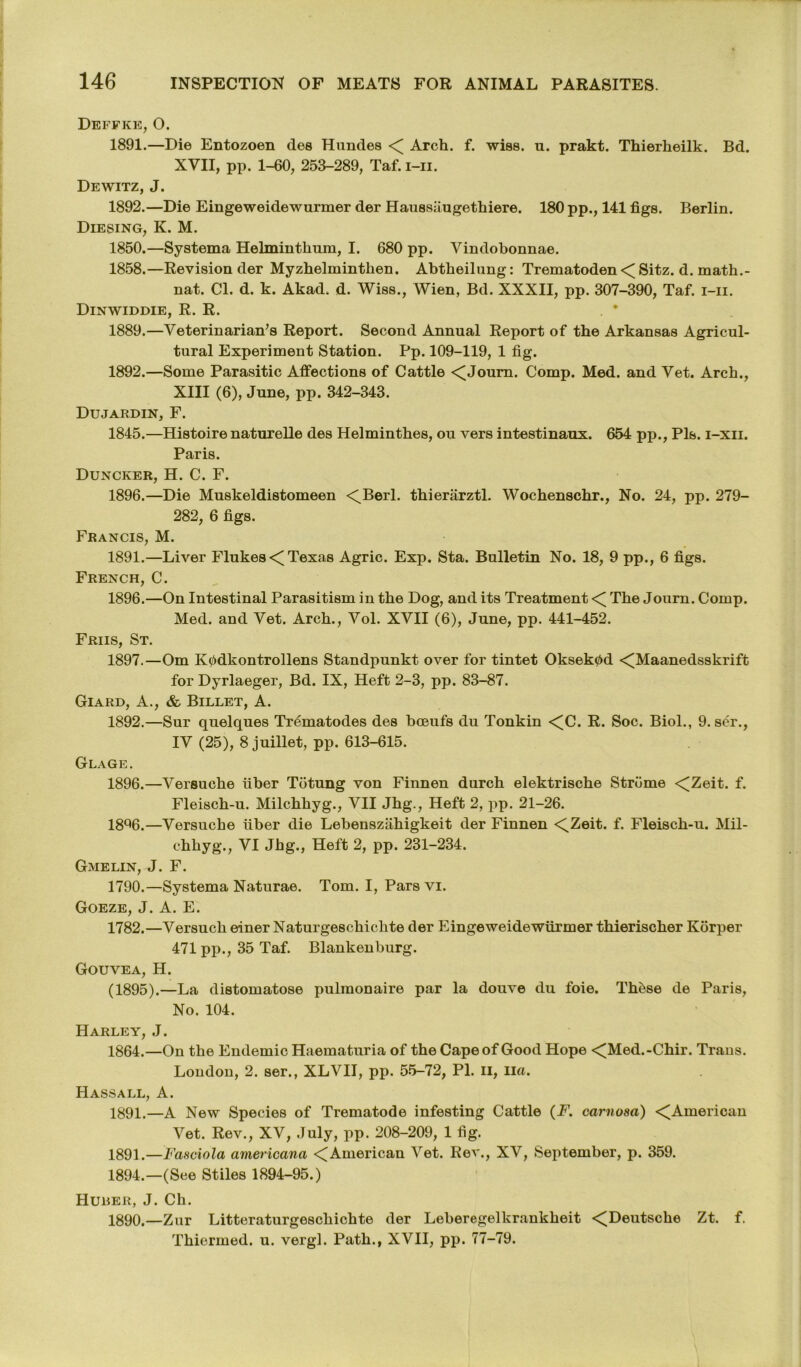 Deffke, O. 1891. —Die Entozoen dee Hundes Arch. f. wise. u. prakt. Thierkeilk. Bd. XVII, pp. 1-60, 253-289, Taf. i-ii. Dewitz, J. 1892. —Die Eingeweidewurmer der Haussiiugethiere. 180 pp., 141 figs. Berlin. Diesing, K. M. 1850.—Systema Helminthnra, I. 680 pp. Vindobonnae. 1858.—Revision der Myzhelmintken. Abtheilung: Trematoden < Sitz. d. math.- nat. Cl. d. k. Akad. d. Wise., Wien, Bd. XXXII, pp. 307-390, Taf. i-ii. Dinwiddie, R. R. 1889. —Veterinarian's Report. Second Annual Report of the Arkansas Agricul- tural Experiment Station. Pp. 109-119, 1 fig. 1892.—Some Parasitic Affections of Cattle <^Joum. Comp. Med. and Vet. Arch., XIII (6), June, pp. 342-343. Dujardin, F. 1845.—Histoire naturelle des Helmintbes, ou vers intestinaux. 654 pp., Pis. i-xii. Paris. Duncker, H. C. F. 1896.—Die Muskeldistomeen <Berl. thierarztl. Wocbenscbr., No. 24, pp. 279- 282, 6 figs. Francis, M. 1891. —Liver Flukes <( Texas Agric. Exp. Sta. Bulletin No. 18, 9 pp., 6 figs. French, C. 1896. —On Intestinal Parasitism in the Dog, and its Treatment <[ The Journ. Comp. Med. and Vet. Arch., Vol. XVII (6), June, pp. 441-452. Friis, St. 1897. —Om K0dkontrollens Standpunkt over for tintet Oksek0d <Maanedsskrift for Dyrlaeger, Bd. IX, Heft 2-3, pp. 83-87. Giard, A., & Billet, A. 1892. —Sur quelques Trematodes des bceufs du Tonkin <C. R. Soc. Biol., 9. ser., IV (25), 8 juillet, pp. 613-615. Glage. 1896.—Versuehe fiber Totung von Finnen durch elektrische Strome <Zeit. f. Fleiscb-u. Milchhyg., VII Jhg., Heft 2, pp. 21-26. 18%.—Versuehe fiber die Lebensziihigkeit der Finnen <Zeit. f. Fleiscb-u. Mil- chkyg., VI Jhg., Heft 2, pp. 231-234. Gmelin, J. F. 1790.—Systema Naturae. Tom. I, Pars vi. Goeze, J. A. E. 1782.—Versucb einer Naturgescbicbte der Eingeweidewurmer tbieriseber Korper 471 pp., 35 Taf. Blankenburg. Gouvea, H. (1895).—La distomatose pulmonaire par la douve du foie. Tb0se de Paris, No. 104. Harley, J. 1864.—On the Endemic Haematuria of the Cape of Good Hope <Med.-Cbir. Trans. London, 2. ser., XLVII, pp. 55-72, PI. n, Iia. Hassall, A. 1891.—a New Species of Trematode infesting Cattle (F. carnosa) < American Vet. Rev., XV, July, pp. 208-209, 1 fig. 1891.—Fasciola americana ^American Vet. Rev., XV, September, p. 359. 1894.—(See Stiles 1894-95.) Huber, J. Cb. 1890. —Zur Litteraturgescbicbte der Leberegelkrankbeit <Deutscke Zt. f. Tbiermed. u. vergl. Path., XVII, pp. 77-79.