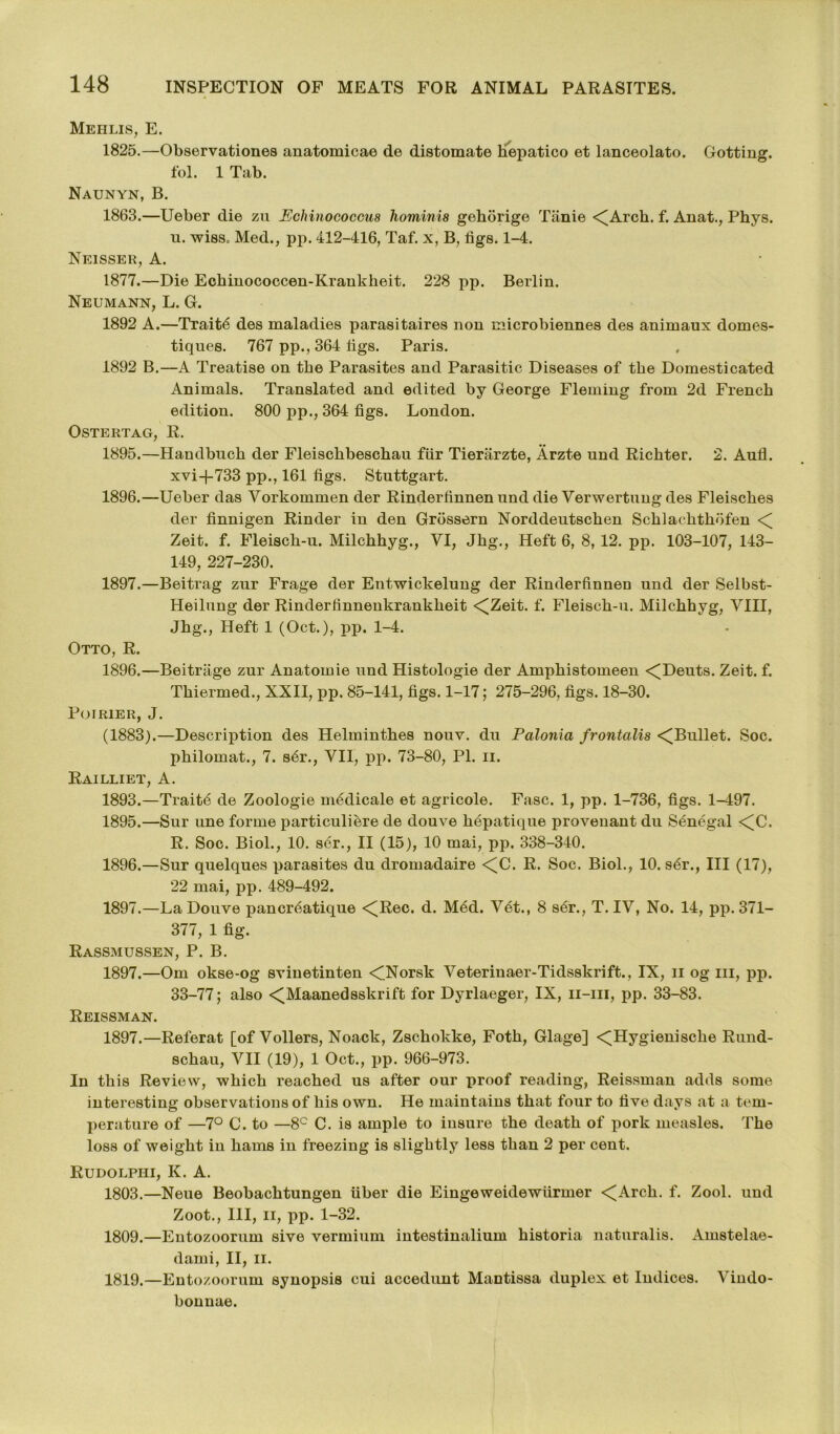 Mehlis, E. 1825.—Observations anatomicae de distomate Hepatico et lanceolato. Dotting, fol. 1 Tab. Naunyn, B. 1863.—Ueber die zu Echinococcus hominis gehorige Tame <(Arch. f. Anat., Phys. u. wiss. Med., pp. 412-416, Taf. x, B, figs. 1-4. Neisser, A. 1877.—Die Ecbinococcen-Kraukheit. 228 pp. Berlin. Neumann, L. G. 1892 A.—Traits des maladies parasitaires non microbiennes des animaux domes- tiques. 767 pp., 364 figs. Paris. 1892 B.—A Treatise on tbe Parasites and Parasitic Diseases of the Domesticated Animals. Translated and edited by George Fleming from 2d French edition. 800 pp., 364 figs. London. Ostertag, R. 1895. —Handbuch der Fleischbeschau fiir Tierarzte, Arzte und Richter. 2. Aufl. xvi-f-733 pp., 161 figs. Stuttgart. 1896. —Ueber das Vorkommen der Rinderfinnen und die Verwertung des Fleisches der finnigen Kinder in den Grossern Norddeutschen Schlachthofen < Zeit. f. Fleisch-u. Milchhyg., VI, Jhg., Heft 6, 8, 12. pp. 103-107, 143- 149, 227-230. 1897. —Beitrag zur Frage der Entwickelung der Rinderfinnen und der Selbst- Heilung der Rinderfinnenkrankheit <[Zeit. f. Fleisch-u. Milchhyg, VIII, Jhg., Heft 1 (Oct.), pp. 1-4. Otto, R. 1896.—Beitriige zur Anatoinie und Histologie der Amphistomeen <(Deuts. Zeit. f. Thiermed., XXII, pp. 85-141, figs. 1-17; 275-296, figs. 18-30. Poirier, J. (1883).—Description des Helminthes nouv. du Palonia frontalis <Bullet. Soc. philomat., 7. s6r., VII, pp. 73-80, PI. ii. Railliet, A. 1893.—Traitd de Zoologie medicale et agricole. Fasc. 1, pp. 1-736, figs. 1-497. 1895. —Sur une forme particuliere de douve hepatique proveuant du Senegal <[C. R. Soe. Biol., 10. ser., II (15), 10 mai, pp. 338-340. 1896. —Sur quelques parasites du dromadaire <U. R. Soc. Biol., 10. s6r., Ill (17), 22 mai, pp. 489-492. 1897. —La Douve pancr6atique <(Rec. d. M6d. V6t., 8 ser., T. IV, No. 14, pp. 371- 377, 1 fig. Rassmussen, P. B. 1897.—Om okse-og sviuetinten <Norsk Veteriuaer-Tidsskrift., IX, n og hi, pp. 33-77; also <^Maanedsskrift for Dyrlaeger, IX, n-in, pp. 33-83. Reissman. 1897.—Referat [of Vollers, Noack, Zschokke, Foth, Glage] <(Hygienische Rund- schau, VII (19), 1 Oct., pp. 966-973. In this Review, which reached us after our proof reading, Reissman adds some interesting observations of his own. He maintains that four to five days at a tem- perature of —7° C. to —8C C. is ample to insure the death of pork measles. The loss of weight in hams in freezing is slightly less than 2 per cent. Rudolphi, K. A. 1803.—Neue Beobachtungen fiber die Eingeweidewfirmer <Arch. f. Zool. und Zoot., Ill, ii, pp. 1-32. 1809.—Entozoorum sive vermium intestinalium historia naturalis. Amstelae- dami, II, ii. 1819.—Entozoorum synopsis cui accedunt Mantissa duplex et Indices. Vindo- bonnae.