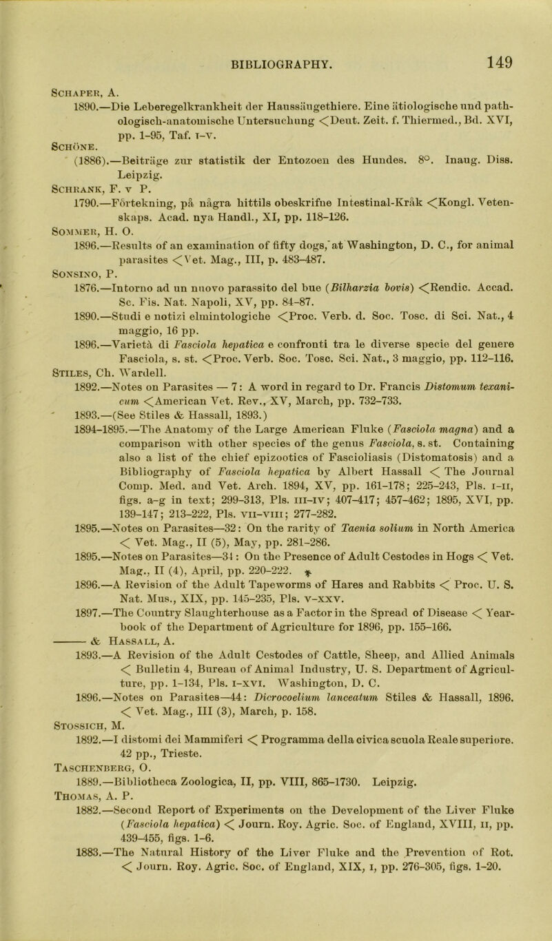 Scraper, A. 1890.—Die Leberegelkrankheit der Haussaugethiere. Eine atiologische und path- ologisch-anatomisclie Untersuchung <(Deut. Zeit. f. Thiermed., Bd. XVI, pp. 1-95, Taf. t-y. Schone. (3886).—Beitrage zur statistik der Entozoen des Hundes. 8°. Inaug. Diss. Leipzig. Schrank, F. v P. 1790.—Fortekning, pa nagra kittils obeskrifne Intestinal-Krak <(Kongl. Veten- skaps. Acad, nya Handl., XI, pp. 118-126. Sommer, H. O. 1896.—Results of an examination of fifty dogs,'at Washington, D. C., for animal parasites <Wet. Mag., Ill, p. 483-487. SONSINO, P. 1876.—Intorno ad un nuovo parassito del bue (Bilharzia bovis) <^Rendic. Accad. Sc. Fis. Nat. Napoli, XV, pp. 84-87. 1890.—Studi e notizi elmintologiche <Troc. Verb. d. Soc. Tosc. di Sci. Nat., 4 maggio, 16 pp. 1896.—Variety di Fasciola hepatica e confronti tra le diverse specie del genere Fasciola, s. st. <Proc. Verb. Soc. Tosc. Sci. Nat., 3 maggio, pp. 112-116. Stiles, Ch. Wardell. 1892. —Notes on Parasites — 7: A word in regard to Dr. Francis Distomum texani- cum <(American Vet. Rev., XV, March, pp. 732-733. 1893. —(See Stiles & Hassall, 1893.) 1894-1895.—The Anatomy of the Large American Fluke (Fasciola magna) and a comparison with other species of the genus Fasciola, 8. st. Containing also a list of the chief epizootics of Fascioliasis (Distomatosis) and a Bibliography of Fasciola liepatica by Albert Hassall <( The Journal Comp. Med. and Vet. Arch. 1894, XV, pp. 161-178; 225-243, Pis. i-ii, figs, a-g in text; 299-313, Pis. iii-iv; 407-417; 457-462; 1895, XVI, pp. 139-147; 213-222, Pis. vii-vm; 277-282. 1895.—Notes on Parasites—32: On the rarity of Taenia solium in North America <( Vet. Mag., II (5), May, pp. 281-286. 1895. —Notes on Parasites—34 : On the Presence of Adult Cestodes in Hogs <[ Vet. Mag., II (4), April, pp. 220-222. * 1896. —A Revision of the Adult Tapeworms of Hares and Rabbits < Proc. U. S. Nat. Mus., XIX, pp. 145-235, Pis. v-xxv. 1897. —The Country Slaughterhouse as a Factor in the Spread of Disease < Year- book of the Department of Agriculture for 1896, pp. 155-166. & Hassall, A. 1893.—A Revision of the Adult Cestodes of Cattle, Sheep, and Allied Animals < Bulletin 4, Bureau of Animal Industry, U. S. Department of Agricul- ture, pp. 1-134, Pis. i—xvi. Washington, D. C. 1896.—Notes on Parasites—44: Dicrocoelium lanceatum Stiles & Hassall, 1896. < Vet. Mag., Ill (3), March, p. 158. Stossich, M. 1892.—I distomi dei Mammiferi < Programma della civica scuola Reale superiore. 42 pp., Trieste. Taschenberg, O. 1889.—Bibliotheca Zoologica, II, pp. VIII, 865-1730. Leipzig. Thomas, A. P. 1882. —Second Report of Experiments on the Development of the Liver Fluke (Fasciola hepatica) <( Journ. Roy. Agric. Soc. of England, XVIII, ii, pp. 439-455, figs. 1-6. 1883. —The Natural History of the Liver Fluke and the Prevention of Rot. < Journ. Roy. Agric. Soc. of England, XIX, I, pp. 276-305, figs. 1-20.