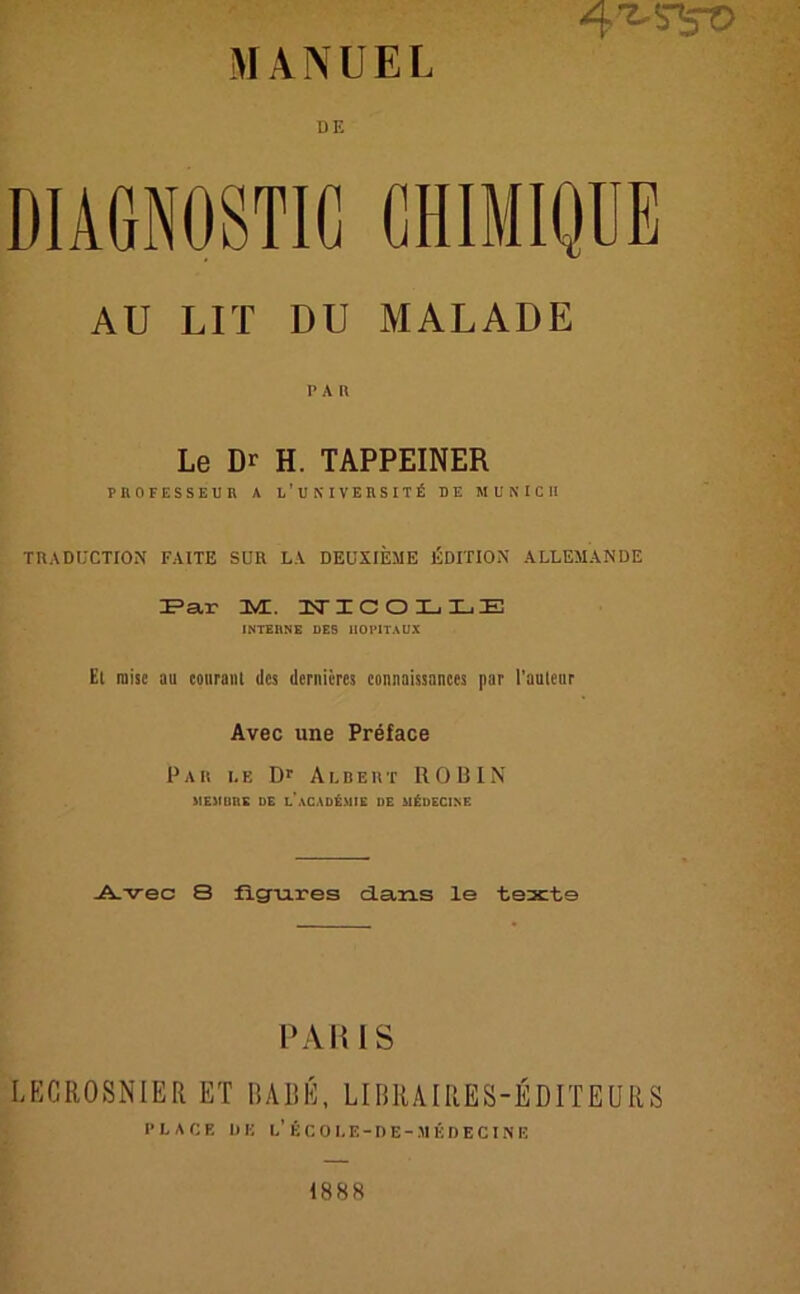 4^S5T> DE DIAGNOSTIC CHIMIQDE AU LIT DU MALADE Le Dr H. TAPPEINER PBOFESSEUB A L’UNI VEBSIT£ DE MUNICH TKADUCTION FAITE SUR LA DEUXIEME iiDITION ALLEMANDE Par 3VL. 1TICOLLE INTERNE DES HOITTAUX El raisc au courant des dernicrcs connaissances par l’auleur Avec une Preface Par le Dr Albert ROBIN MEMI1RK DE LACADt.MIE DE M^DECINE Avec 8 figures dans le texte PARIS LECROSNIER ET BABE, LIBRAIRES-EDITEURS P L A C E DE L’ßCOLE-DE-MEDECIN E 1888