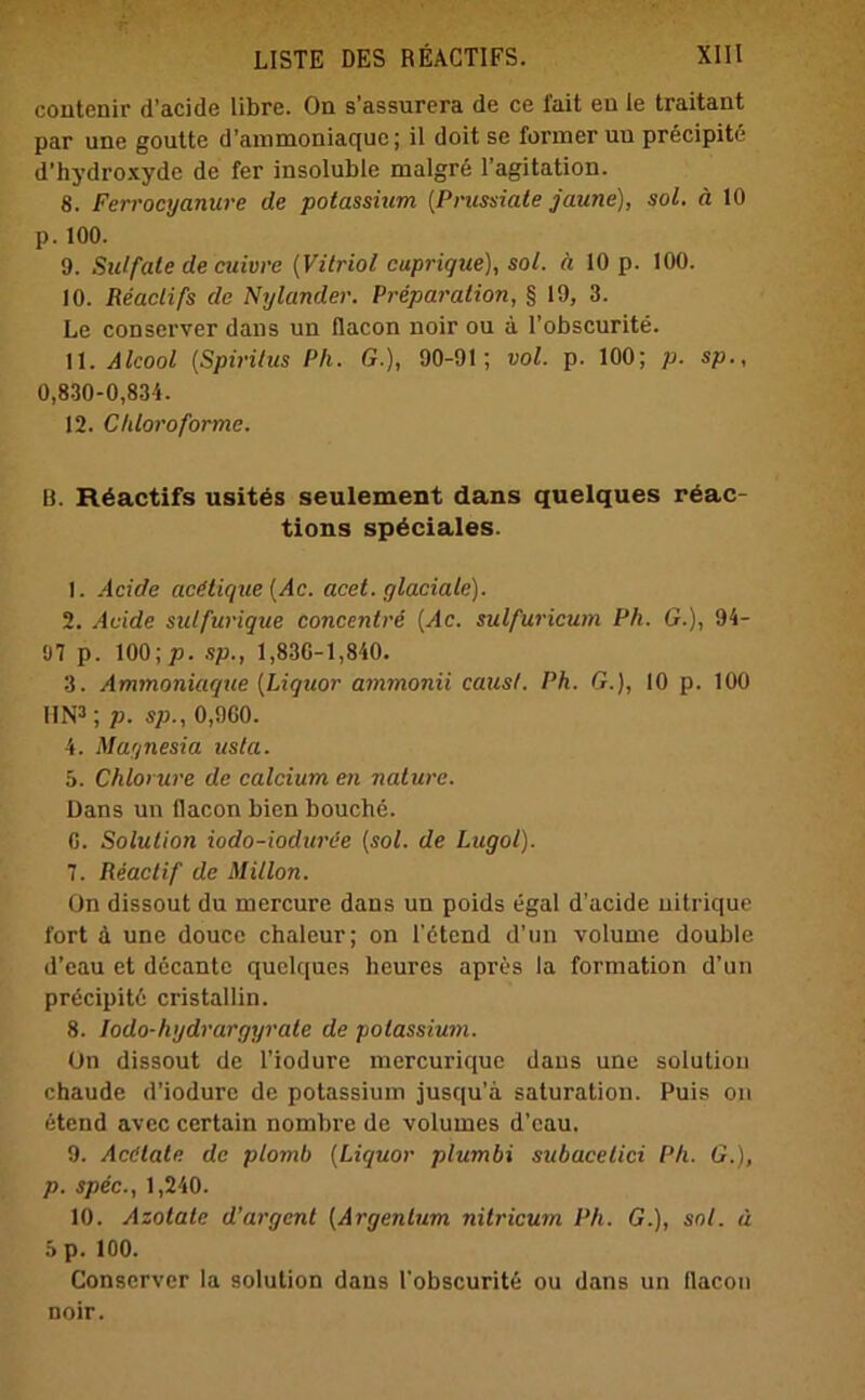 contenir d’acide libre. Oa s’assurera de ce lait eu ie traitant par une goutte d’ammoniaque; il doit se formeruu precipite d’hydroxyde de fer insoluble malgrd l’agitation. 8. Ferrocyanure de potassium (Pnissiate jaune), sol. ä 10 p. 100. 9. Sulfate de cuivve (Vitriol cuprique), sol. ä 10 p. 100. 10. Reaclifs de Nylander. Preparalion, § 19, 3. Le conserver dans un flacon noir ou a l’obscurite. \\. Alcool (Spiritus Ph. G.), 90-91; vol. p. 100; p. sp., 0,830-0,834. 12. Chloroforme. B. R6actifs usites seulement dans quelques rdac- tions sp^ciales. 1. Acide acdtique (Ac. acet. glaciale). 2. Acide sulfurique concentre (Ac. sulfuricum Ph. G.), 94- 97 p. 100; p. sp., 1,830-1,840. 3. Ammoniaque (Liquor ammonii causl. Ph. G.), 10 p. 100 IIN3; p. sp., 0,9G0. 4. Magnesia usta. 5. Chlorure de calcium en nature. Dans un flacon bien bouche. 0. Solution iodo-ioduree (sol. de Lugol). 7. Reactif de Millon. On dissout du mercure dans un poids egal d’acide uitrique fort ä une douce chaleur; on l’dtcnd d’un volume double d’eau et decantc quelques heures apres la formation d’un prdcipitd cristallin. 8. Iodo-hydrargyrate de potassium. Un dissout de l’iodure mercurique dans une solutiou chaude d’iodure de potassium jusqu’a Saturation. Puis on etend avec certain nombre de voluines d’eau. 9. Acdtate de plomb (Liquor plumbi subacetici Ph. G.), p. spec., 1,240. 10. Azotate d’argcnl (Argentum nitricum Ph. G.), sol. d 5 p. 100. Conserver la solution dans l'obscurite ou dans un flacon noir.