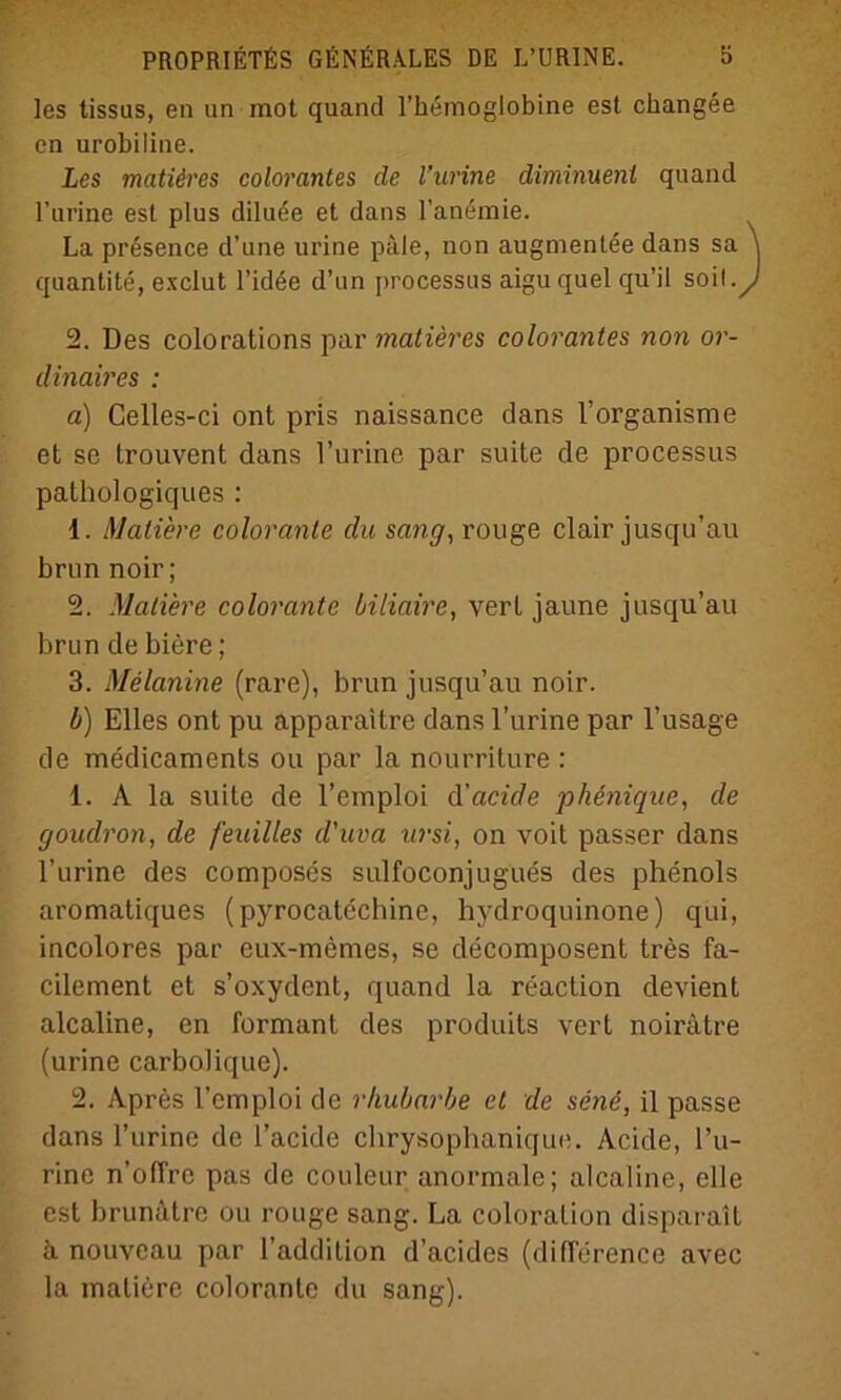 les tissas, en un mot quand l’hemoglobine est changee en urobiline. Les matiäres colorantes de l’urine diminuenl quand l’urine est plus diluee et dans l’anemie. La presence d’une urine pale, non augmenlee dans sa quantite, exclut l’idee d’un processus aiguquel qu’il soll 2. Des colorations par matieres colorantes non or- dinaires : a) Celles-ci ont pris naissance dans l’organisme et se trouvent dans l’urine par suite de processus pathologiques : 1. Maliere coloranle du sang, rouge clair jusqu’au brun noir; 2. Mutiere colorante biliaire, verL jaune jusqu’au brun de biere ; 3. Melanine (rare), brun jusqu’au noir. b) Elles ont pu apparaitre dans l’urine par l’usage de medicaments ou par la nourriture : 1. A la suite de l’emploi ä'cicide phenique, de goudron, de feuilles d'uva ursi, on voit passer dans l’urine des composes sulfoconjugues des phenols aromatiques (pyrocatcchine, hydroquinone) qui, incolores par eux-memes, se decomposent tres fa- cilement et s’oxydent, quand la reaction devient alcaline, en formant des produits vert noirätre (urine carbolique). 2. Apres l’emploi de rhubarbe et de sene, il passe dans l’urine de l’acide chrysophanique. Acide, ru- rine n’ofTre pas de couleur anormale; alcaline, eile est brunätre ou rouge sang. La coloralion disparait ä nouveau par l’addition d’acides (diflerence avec la maliere colorante du sang).