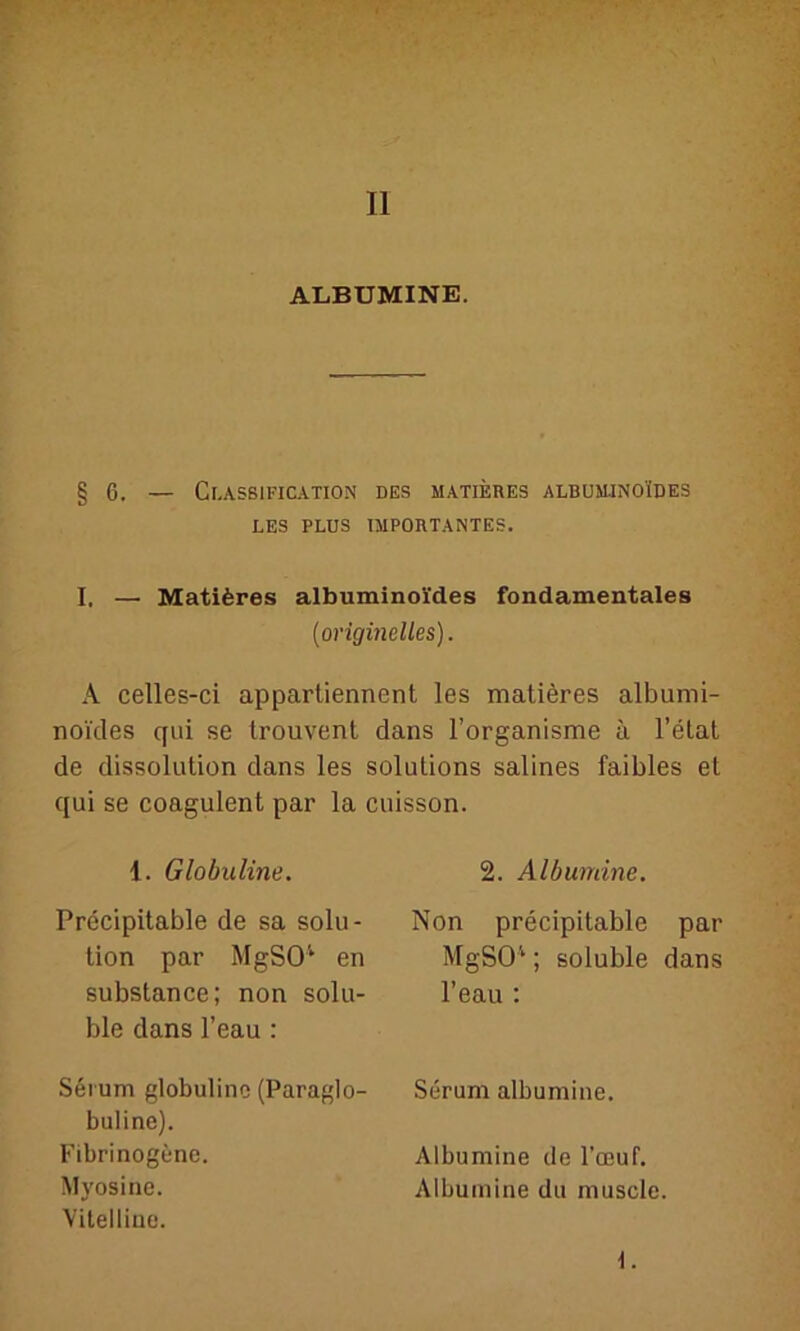 II ALBUMINE. §6. — Classification des matieres albuminoides LES PLUS IMPORTANTES. I, — Matiferes albuminoides fundamentales (originelles). A celles-ci appartiennent les matiöres albumi- noi'des qui se trouvent dans l’organisme ä l’etat de dissolution dans les Solutions salines faibles et qui se coagulent par la cuisson. I. Globuline. Precipitable de sa Solu- tion par MgSO1 en substance; non solu- ble dans l’eau : Serum globuline (Paraglo- buline). Fibrinogene. Myosine. Vitelliae. 2. Albumine. Non precipitable par MgSO1; soluble dans l’eau : Serum albumine. Albumine de Foeuf. Albumine du muscle.