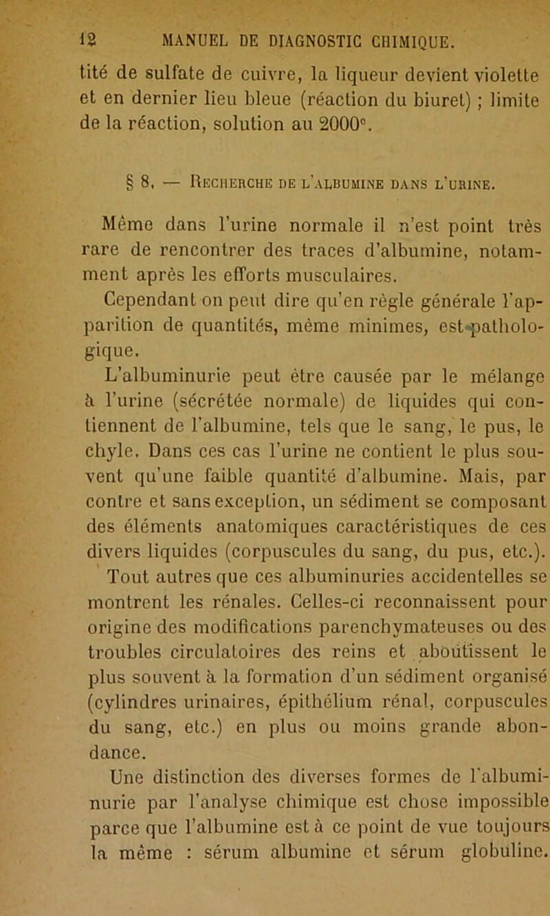 tite de sulfate de cuivre, la liqueur devient violette et en dernier lieu bleue (reaction du biuret); limite de la reaction, solution au 2000°. §8, — Recherche de l’albumine dans l’üuine. Meme dans l’urine normale il n’est point tres rare de rencontrer des traces d’albumine, notam- ment aprös les efforts musculaires. Cependant on peul dire qu’en i-egle generale l’ap- parition de quanlites, meme minimes, est-patholo- gique. L’albuminurie peut etre causee par le melange d l’urine (sdcretee normale) de liquides qui con- tiennent de l’albumine, tels que le sang, le pus, le chyle, Dans ces cas l’urine ne contient le plus sou- vent qu’une faible quantite d’albumine. Mais, par contre et sans exception, un sediment se composant des elements anatomiques caracteristiques de ces divers liquides (corpuscules du sang, du pus, etc.). Tout autres que ces albuminuries accidentelles se montrent les renales. Celles-ci reconnaissent pour origine des modifications parenchymateuses ou des troubles circulatoires des reins et aboiitissent le plus souvent ä la Formation d’un sediment organise (cylindres urinaires, epithelium renal, corpuscules du sang, etc.) en plus ou moins grande abon- dance. Une distinction des diverses ’formes de l'albumi- nurie par l’analyse chimique est chose impossible parce que l’albumine est ä ce point de vue toujours la meme : serum albumine et serum globuline.