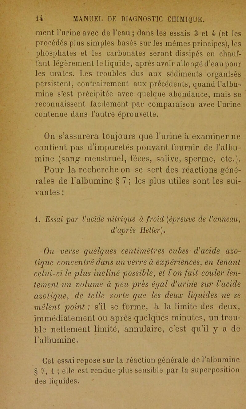 ment l’arine avec de l’eau ; dans les essais 3 et 4 (et les procedesplus simples bases surles mömes principes), les phosphales et les carbonaLes seront dissipes en chauf- 1'anL legerement le liquide, apres avoir allonge d’eaupour les urates. Les troubles das aux sediments organises persistent, contrairemenl aux precedenls, quand 1’albu- mine s’esL precipitee avec quelque abondance, mais se reconnaissent facilement par comparaison avec l’urine contenue dans l’aulre eprouvelte. On s’assurera toujours que l’urine ä examiner ne contient pas d’impuretes pouvant fournir de l’albu- mine (sang menstruel, feces, salive, sperme, etc.). Pour la recherche on se sert des reaclions gene- rales de l’albumine § 7; les plus utiles sont les sui- vantes: 1. Essai par l’acide nitrique ä froid [ipreuve de l’anneau, d’apres Heller). On verse quelques cenlimetres cubes d'acide azo- lique concentre dans un verre ä experiences, en tenant celui-ci le plus incline possible, el Von fait couler len- temenl un volume ä peu pres egal d'uririe sur l’acide azolique, de lelle sorle que les deux liquides ne se melent point: s’il se forme, ä la limite des deux, immediatement ou apres quelques minutes, un trou- ble nettement limite, annulaire, c’est qu’il y a de l’albumine. Cet essai repose sur la reaction generale de l’albumine §7,1; eile est rendue plus sensible par la Superposition des liquides.