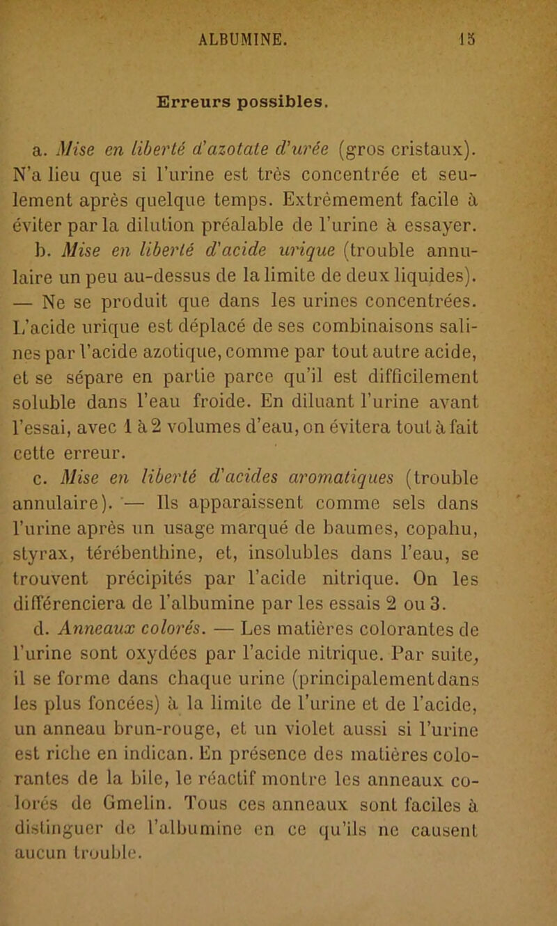 Erreurs possibles. a. Mise en liberte d’azotate d’urde (gros cristaux). N’a lieu que si I’urine est tres concentree et seu- lement apres quelque temps. Extremement facile ä eviter par la dilution prealable de l’urine ä essayer. b. Mise en liberte d'acide urique (trouble annu- laire un peu au-dessus de Ia limite de deux liquides). — Ne se produit que dans les urines concentrees. L’acide urique est deplace de ses eombinaisons sali- nes par l’acide azotique, comrae par tout autre acide, et se separe en partie parce qu’il est difficilement soluble dans l’eau froide. En diluant l’urine avant l’essai, avec 1 ä2 volumes d’eau, on evitera tout äfait cette erreur. c. Mise en libertd d'acides aromatiques (trouble annulaire). — Ils apparaissent comme sels dans l’urine apres un usage marque de baumes, copahu, styrax, terebenthine, et, insolubles dans l’eau, se trouvent precipites par l’acide nitrique. On les differenciera de l’albumine par les essais 2 ou 3. d. Anneaux colores. — Les matieres colorantes de l’urine sont oxydecs par l’acide nitrique. Par suite, il se forme dans chaque urinc (principalementdans les plus foncees) ä la limite de l’urine et de l’acide, un anneau brun-rouge, et un violet aussi si l’urine est riebe en indican. En presence des matieres colo- ranles de la bilc, le reactif montre les anneaux co- lores de Gmelin. Tous ces anneaux sont l'aciles ä distinguer de l’albumine en ce qu’ils ne causent aucun trouble.