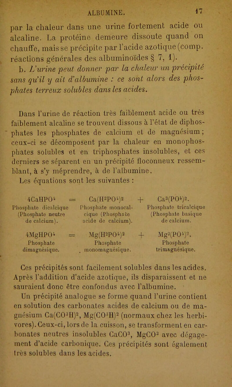 par la chaleur dans une urine fortement acide ou alcaline. La proteine demeure dissoute quand on chauffe, mais se precipite par l’acide azotique (comp, reaclions generales des albumino'ides § 7, 1). b. L’urine peut donner par la chaleur un precipitd sans qu’il y ail d’albumine : ce sont alors des phos- pkates terreux solubles dans les acides. Dans l'arine de reaction tres faiblement acide ou tres faiblement alcaline se trouvenl dissous dl’elat de diphos- phates les phosphates de calcium et de magnesium ; ceux-ci se decomposent par la chaleur en monophos- pbates solubles et en Iriphosphates insolubles, et ces derniers se separent en un pröcipite tloconneux ressem- blant, ä s’y mßprendre, ä de l’albumine. Les equations sont les suivantes : 4CaHP04 Phosphate dicalcique (Phosphate neutre de calcium). 4MgHP04 Phosphate dimagnesique. Ca(H2POl)2 + Phosphate monocal- cique (Phosphate acide de calcium). Mg(H2P04)2 + Phosphate monomaguesique. Ca3(P04)2. Phosphate ti-icalcique (Phosphate basique de calcium. Mga(P04)2, Phosphate trimagnesique. Ces precipit6s sont facilement solubles dans les acides. Apres l’addilion d’aeide azotique, ils disparaissent et ne sauraient donc ötre confondus avec l’albumine. Un precipite analoguc se forme quand l’urine contienl en solution des carbonates acides de calcium ou de ma- gnesium Ca(CO;lIl)2, Mg(CO:,H)2 (normauxchez les borbi- vores). Ceux-ci, lors de la cuisson, se transforment en car- bonates neutres insolubles CaCO3, MgCO3 avec degage- ment d’aeide carbonique. Ces pröcipiles sont egalement tres solubles dans les acides.