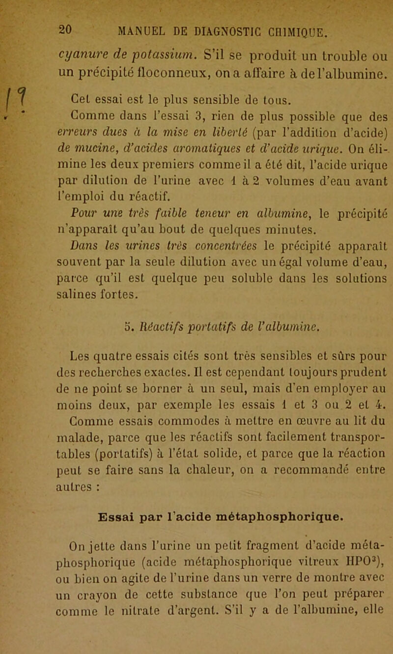 cyanure de potassium. S’il se produit un trouble ou un precipite iloconneux, ona allaire k del’albumine. Cet essai est le plus sensible de tous. Comme dans l’essai 3, rien de plus possible que des erreurs dues a la mise en libertö (par l’addilion d’acide) de mucine, d’acides aromatiques et d’acide urique. On eli- mine les deux premiers comme il a 6ld dit, l’acide urique par dilution de l’urine avec 1 ä 2 volumes d’eau avant l’emploi du reactif. Pour une tres faible teneur en albumine, le precipite n’apparait qu’au bout de quelques minutes. Dans les urines trcs concenträes le precipite apparait souvent par la seule dilution avec un egal volume d’eau, parce qu’il est quelque peu soluble dans les Solutions salines fortes. ö. Rdactifs portatifs de Valbumine. Les quatre essais cites sont tres sensibles et sürs pour des recbercbes exactes. II est cependanl loujours prudent de ne point se borner ä un seul, mais d’en employer au moins deux, par exemple les essais 1 et 3 ou 2 et 4. Comme essais commodes ä mellre en ceuvre au lit du malade, parce que les reaclifs sont facilement transpor- tables (portatifs) ä 1’elal solide, et parce que la reaction peut se faire sans la chaleur, on a recommande entre autres : Essai par l’acide mbtaphosphorique. On jette dans l’urine un petit fragment d’acide meta- phosphorique (acide mdtaphosphorique vilreux IIPO3), ou bien on agite de l’urine dans un verre de montre avec un crayon de cette subslance que l’on peut prdparer comme le nitrate d’argenl. S’il y a de l’albumine, eile