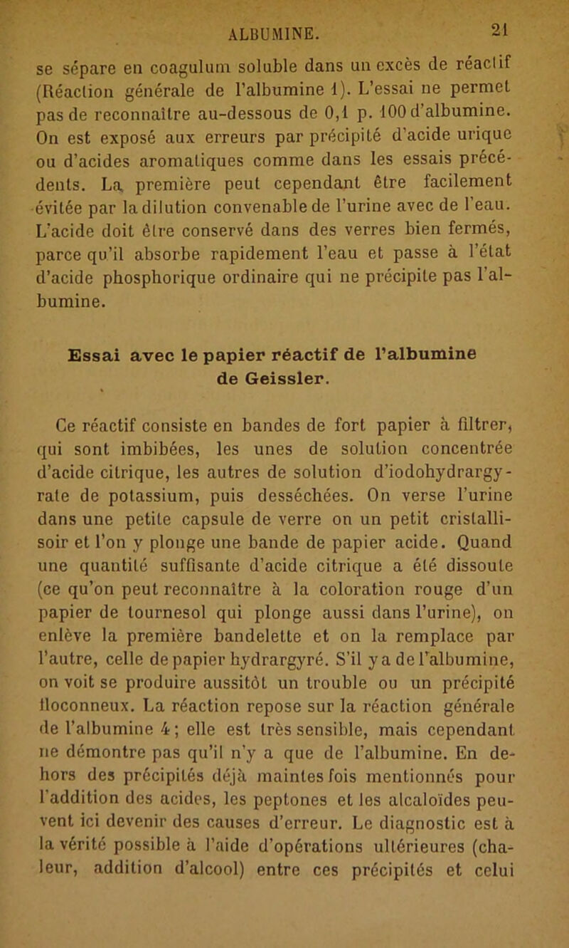 se separe en coagulum solable dans un exces de reaclif (Reaction generale de l’albumine 1). L’essai ne perniet pas de reconnaltre au-dessous de 0,1 p. 100 d’albumine. On est expose aux erreurs par precipite d’acide urique ou d’acides aromaliques comme dans les essais prece- denls. La premiere peut cependant 6tre facilement evilee par la dilution convenable de l’urine avec de 1 eau. L’acide doit ölre conserve dans des verres bien fermes, parce qu’il absorbe rapidement l’eau et passe ä l’elat d’acide phosphorique ordinaire qui ne precipite pas l’al- bumine. Essai avec le papier r^actif de l’albumine de Geissler. Ce reactif consiste en bandes de fort papier a filtrer, qui sont imbibees, les unes de solulion concentröe d’acide citrique, les autres de solution d’iodohydrargy- rate de potassium, puis dessechees. On verse l’urine dans une petite capsule de verre on un petit cristalli- soir et l’on y plonge une bande de papier acide. Quand une quantite sufßsante d’acide citrique a eie dissoute (ce qu’on peut reconnaltre ä la coloration rouge d’un papier de tournesol qui plonge aussi dans l’urine), on enleve la premiere bandelette et on la remplace par l’autre, celle de papier hydrargyre. S’il ya deTalbumine, on voit se produire aussitöt un trouble ou un precipite lloconneux. La reaction repose sur la reaction generale de l’albumine 4; eile est tres sensible, mais cependant ne demontre pas qu’il n’y a que de l’albumine. En de- hors des prßcipiles dejk maintes fois mentionncs pour l'addition des acides, les peptones et les alcalo'ides peu- vent ici devenir des causes d’erreur. Le diagnostic est a la v6rite possible a l’aide d’operations ullörieures (cha- leur, addition d’alcool) entre ces precipiles et celui