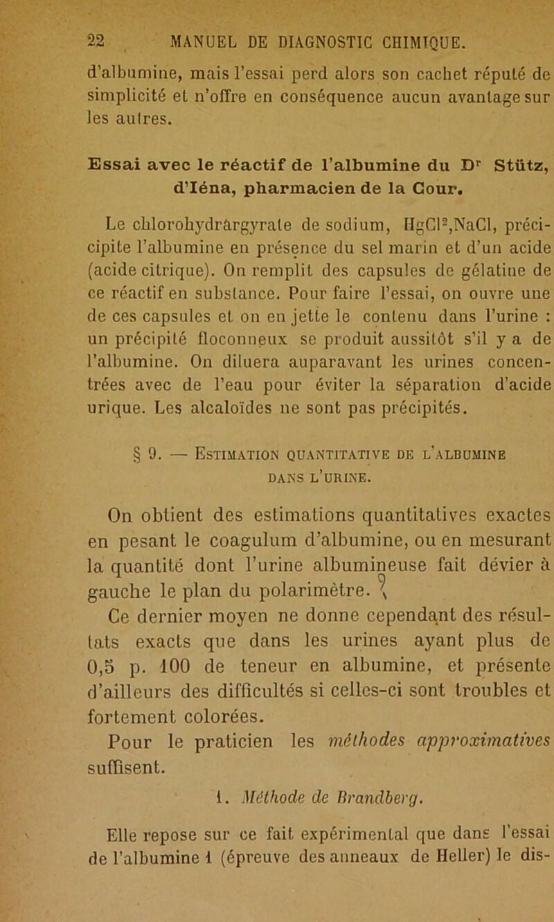 d’albumine, raais l’essai perd alors son cachet repute de simplicite et n’offre en consequence aucun avantage sur les aulres. Essai avec le reactif de l’albumine du Dr Stütz, d’Idna, pharmacien de la Cour. Le cblorobydrargyrate de sodium, HgCl2,NaCl, preci- cipite l’albumine en presence du sei marin et d’un acide (acide citrique). On remplit des capsules de gelatine de ce reactif en subslance. Pour faire l’essai, on ouvre une de ces capsules et on en jette le contenu dans l’urine : un precipite floconneux se produit aussilöt s’il y a de ralbumine. On diluera auparavant les urines concen- trees avec de l’eau pour üviter la Separation d’acide urique. Les alcalo'ides ne sont pas precipites. § 9. — Estimation quantitative de l'albumine DANS l’urine. On obtient des eslimations quantitatives exactes en pesant le coagulum d’albumine, ou en mesurant la quantite dont l’urine albumineuse fait devier ä gauche le plan du polarimetre. \ Ce dernier moyen ne donne cependa,nt des resul- lats exacts que dans les urines ayant plus de 0,5 p. 100 de teneur en albumine, et presente d’aillcurs des diflicultes si celles-ci sont troubles et fortement colorees. Pour le praticien les möthodes approximatives suffisent. 1. Methode de Brandberg. Elle repose sur ce fait experimental que dans l’essai de l’albumine 1 (epreuve des anncaux de Heller) le dis-