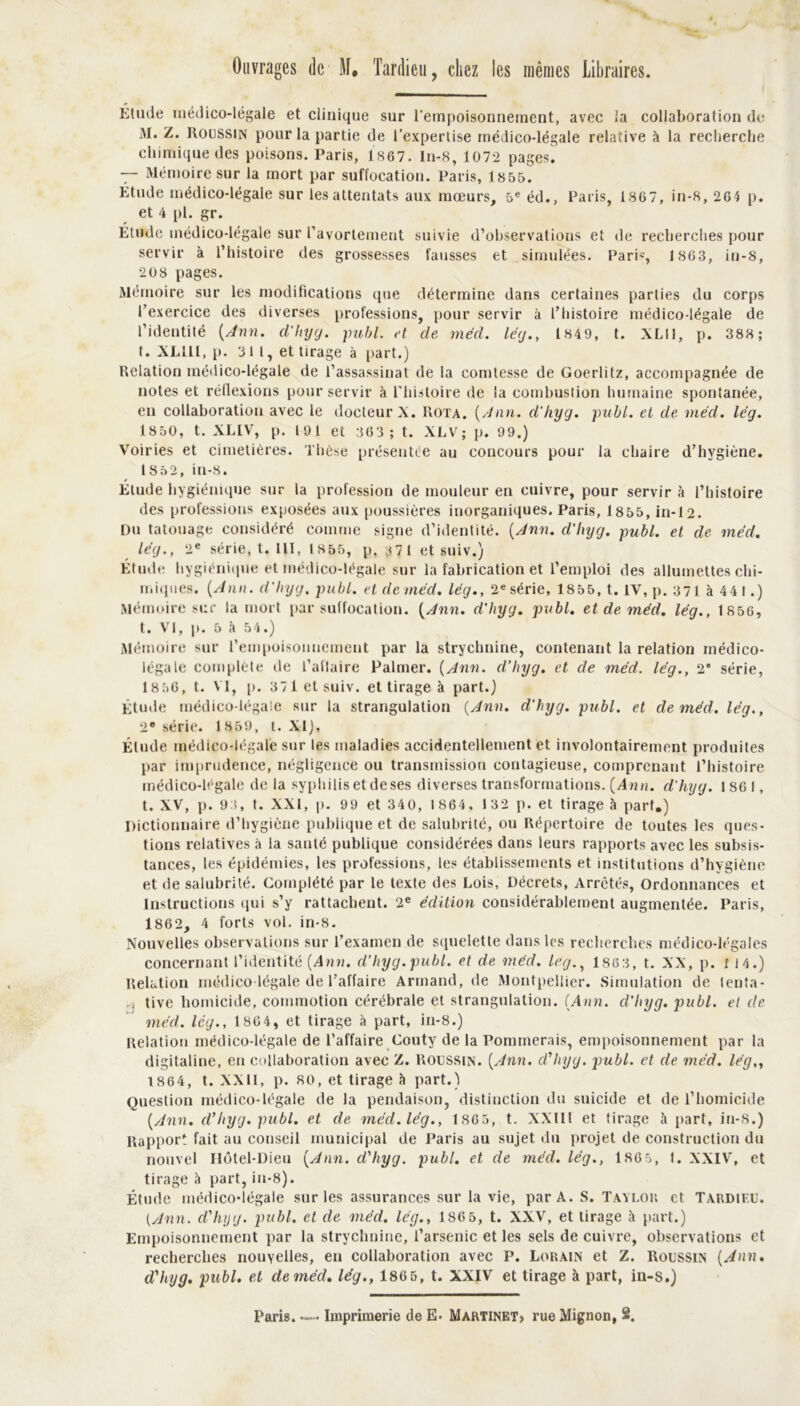 Ouvrages de M. Tardieu, citez les mêmes Libraires. Élude médico-légale et clinique sur l'empoisonnement, avec la collaboration de AI. Z. Roussin pour la partie de l’expertise médico-légale relative à la recherche chimique des poisons. Paris, 1867. In-8, 1072 pages. — Alémoire sur la mort par suffocation. Paris, 1855. Étude médico-légale sur les attentats aux mœurs, 5e éd., Paris, 1867, in-8, 264 p. et 4 pl. gr. Étude médico-légale sur l’avortement suivie d’observations et de recherches pour servir à l’histoire des grossesses fausses et simulées. Paris, 1863, in-8, 20 8 pages. Mémoire sur les modifications que détermine dans certaines parties du corps l’exercice des diverses professions, pour servir à l’histoire médico-légale de l’identité {Ann. d'hyg. publ. et de méd. lég., 184 9, t. XLII, p. 388; t. XLlll, p. 311, et tirage à part.) Relation médico-légale de l’assassinat de la comtesse de Goerlitz, accompagnée de notes et réflexions pour servir à l’histoire de la combustion humaine spontanée, en collaboration avec le docteur X. Rota. {Ann. d'hyg. publ. et de méd. lég. 1850, t. XLIV, p. 191 et 363 ; t. XLV; p. 99.) Voiries et cimetières. Thèse présentée au concours pour la chaire d’hygiène. 1852, in-8. Étude hygiénique sur la profession de mouleur en cuivre, pour servir à l’histoire des professions exposées aux poussières inorganiques. Paris, 18 55, in-12. Du tatouage considéré comme signe d’identité. {Ann. d'hyg. publ. et de méd. lég., 2e série, t. 111, 1855, p, 371 et suiv.) Étude hygiénique et médico-légale sur la fabrication et l’emploi des allumettes chi- miques. {Ann. d'hyg, publ. et de méd. lég., 2e série, 18 55, t. IV, p. 371 à 4 4 l.) Mémoire sur la mort par suffocation. {Ann. d'hyg. publ. et de méd. lég., 1856, t. VI, p. 5 à 54.) Mémoire sur l’empoisonnement par la strychnine, contenant la relation médico- légale complète de l’allaire Palmer. {Ann. d’hyg. et de méd. lég., 2' série, 1856, t. VI, [i. 371 et suiv. et tirage à part.) Étude médico-légale sur la strangulation {Ann. d'hyg. publ. et de méd. lég., 2e série. 1859, t. XI), Élude médico-légale sur les maladies accidentellement et involontairement produites par imprudence, négligence ou transmission contagieuse, comprenant l’histoire médico-légale de la syphilis et deses diverses transformations. {Ann. d'hyg. 1S6I, t. XV, p. 9 (, t. XXI, p. 99 et 340, 1864, 1 32 p. et tirage à part.) Dictionnaire d’hygiène publique et de salubrité, ou Répertoire de toutes les ques- tions relatives à la santé publique considérées dans leurs rapports avec les subsis- tances, les épidémies, les professions, les établissements et institutions d’hygiène et de salubrité. Complété par le texte des Lois, Décrets, Arretés, Ordonnances et Instructions qui s’y rattachent. 2e édition considérablement augmentée. Paris, 1862, 4 forts vol. in-8. Nouvelles observations sur l’examen de squelette dans les recherches médico-légales concernant l’identité {Ann. d’hyg. publ. et de méd. le g., 1863, t. XX, p. 1 14.) Relation médico-légale de l’affaire Armand, de Alontpellier. Simulation de tenta- -, tive homicide, commotion cérébrale et strangulation. (Ann. d’hyg. publ. et de méd. lég., 1864, et tirage à part, in-8.) Relation médico-légale de l’affaire Couty de la Pommerais, empoisonnement par la digitaline, en collaboration avec Z. Roussin. {Ann. d'hyg. publ. et de méd. lég,, 1864, t. XXII, p. 80, et tirage h part.) Question médico-légale de la pendaison, distinction du suicide et de l’homicide {Ann. d’hyg. publ. et de méd. lég., 1S65, t. XXIII et tirage à part, in-8.) Rapport fait au conseil municipal de Paris au sujet du projet de construction du nouvel Hôtel-Dieu {Ann. d'hyg. publ. et de méd. lég., 1865, I. XXIV, et tirage à part,in-8). Étude médico-légale sur les assurances sur la vie, par A. S. Taylor et Tardieu. (Ann. d'hyg. publ. et de méd. lég., 1865, t. XXV, et tirage à part.) Empoisonnement par la strychnine, l’arsenic et les sels de cuivre, observations et recherches nouvelles, en collaboration avec P. Lorain et Z. Roussin (Ann. d’hyg. publ. et de méd. lég., 186 5, t. XXIV et tirage à part, in-s.)