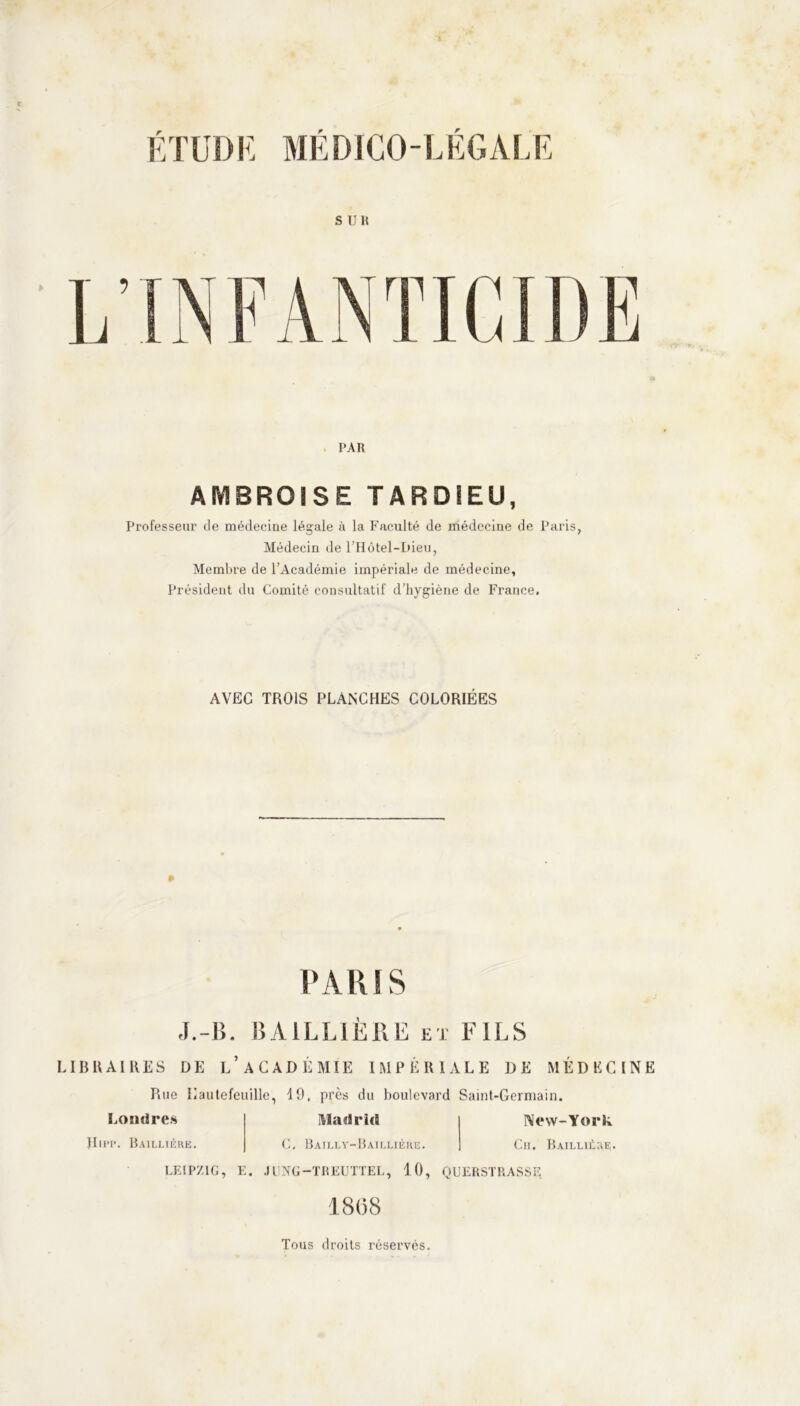 SUR PAR AMBROISE TARDIEU, Professeur de médecine légale à la Faculté de médecine de Paris, Médecin de l’Hôtel-Bieu, Membre de l’Académie impériale de médecine, Président du Comité consultatif d’hygiène de France. AVEC TROIS PLANCHES COLORIÉES PARIS J.-B. BAILLIERE et FILS LIBRAIRES DE L’ACADÉMIE IMPÉRIALE DE MÉDECINE Rue Iiautefeuille, 19, près du boulevard Saint-Germain. Madrid New-York C. Bailly-Baillière. Londres JIipp. Baillière. Cii. Baillière. LEIPZIG, E. JUNG-TREUTTEL, 10, QUERSTRASSE 18(58 Tous droits réservés.