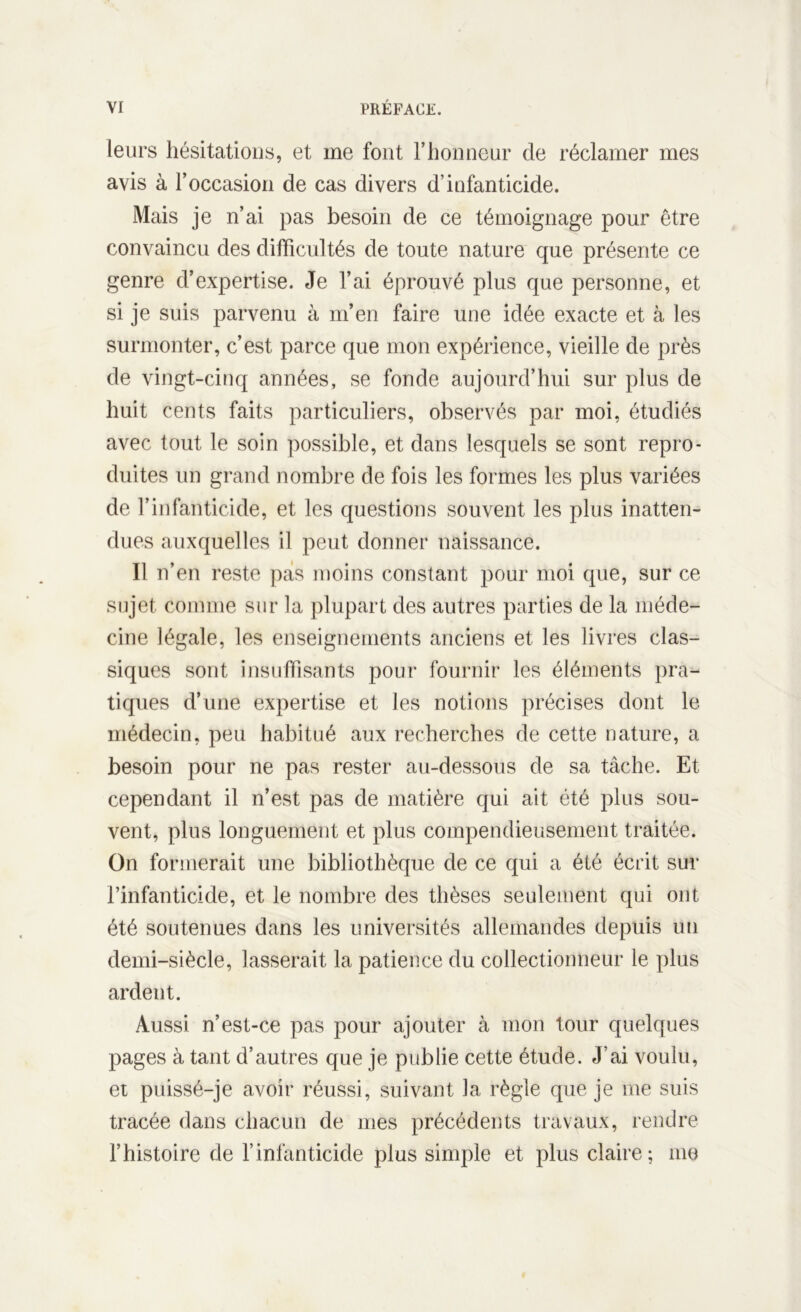 leurs hésitations, et me font l’honneur de réclamer mes avis à l’occasion de cas divers d’infanticide. Mais je n’ai pas besoin de ce témoignage pour être convaincu des difficultés de toute nature que présente ce genre d’expertise. Je l’ai éprouvé plus que personne, et si je suis parvenu à m’en faire une idée exacte et à les surmonter, c’est parce que mon expérience, vieille de près de vingt-cinq années, se fonde aujourd’hui sur plus de huit cents faits particuliers, observés par moi, étudiés avec tout le soin possible, et dans lesquels se sont repro- duites un grand nombre de fois les formes les plus variées de l’infanticide, et les questions souvent les plus inatten- dues auxquelles il peut donner naissance. Il n’en reste pas moins constant pour moi que, sur ce sujet connue sur la plupart des autres parties de la méde- cine légale, les enseignements anciens et les livres clas- siques sont insuffisants pour fournir les éléments pra- tiques d’une expertise et les notions précises dont le médecin, peu habitué aux recherches de cette nature, a besoin pour ne pas rester au-dessous de sa tâche. Et cependant il n’est pas de matière qui ait été plus sou- vent, plus longuement et plus compendieusement traitée. On formerait une bibliothèque de ce qui a été écrit sur l’infanticide, et le nombre des thèses seulement qui ont été soutenues dans les universités allemandes depuis un demi-siècle, lasserait la patience du collectionneur le plus ardent. Aussi n’est-ce pas pour ajouter à mon tour quelques pages à tant d’autres que je publie cette étude. J’ai voulu, et puissé-je avoir réussi, suivant la règle que je me suis tracée dans chacun de mes précédents travaux, rendre l’histoire de l’infanticide plus simple et plus claire; me