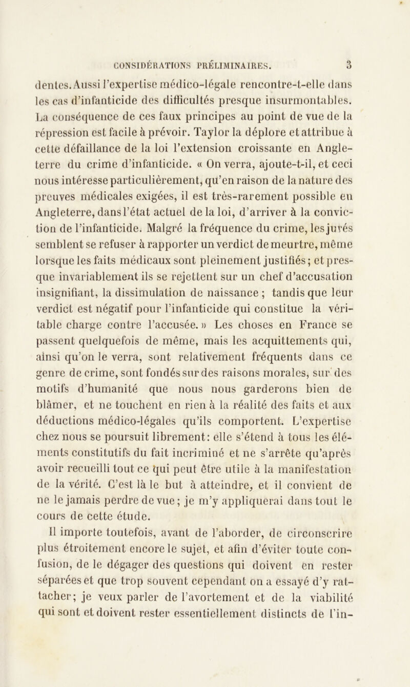 (lentes. Aussi l’expertise médico-légale rencontre-t-elle dans les cas d’infanticide des difficultés presque insurmontables. La conséquence de ces faux principes au point de vue de la répression est facile à prévoir. Taylor la déplore et attribue à cette défaillance de la loi l’extension croissante en Angle- terre du crime d’infanticide. « On verra, ajoute-t-il, et ceci nous intéresse particulièrement, qu’en raison de la nature des preuves médicales exigées, il est très-rarement possible en Angleterre, dans l’état actuel de la loi, d’arriver à la convic- tion de l’infanticide. Malgré la fréquence du crime, les jurés semblent se refuser à rapporter un verdict de meurtre, même lorsque les faits médicaux sont pleinement justifiés ; et pres- que invariablement ils se rejettent sur un chef d’accusation insignifiant, la dissimulation de naissance ; tandis que leur verdict est négatif pour l’infanticide qui constitue la véri- table charge contre l’accusée. » Les choses en France se passent quelquefois de même, mais les acquittements qui, ainsi qu’on le verra, sont relativement fréquents dans ce genre de crime, sont fondés sur des raisons morales, sur des motifs d’humanité que nous nous garderons bien de blâmer, et ne touchent en rien à la réalité des faits et aux déductions médico-légales qu’ils comportent. L’expertise chez nous se poursuit librement: elle s’étend à tous les élé- ments constitutifs du fait incriminé et ne s’arrête qu’après avoir recueilli tout ce qui peut être utile à la manifestation de la vérité. C’est là le but à atteindre,, et il convient de ne le jamais perdre de vue ; je m’y appliquerai dans tout le cours de cette étude. Il importe toutefois, avant de l’aborder, de circonscrire plus étroitement encore le sujet, et afin d’éviter toute con- fusion, de le dégager des questions qui doivent en rester séparées et que trop souvent cependant on a essayé d’y rat- tacher; je veux parler de l'avortement et de la viabilité qui sont et doivent rester essentiellement distincts de fin-