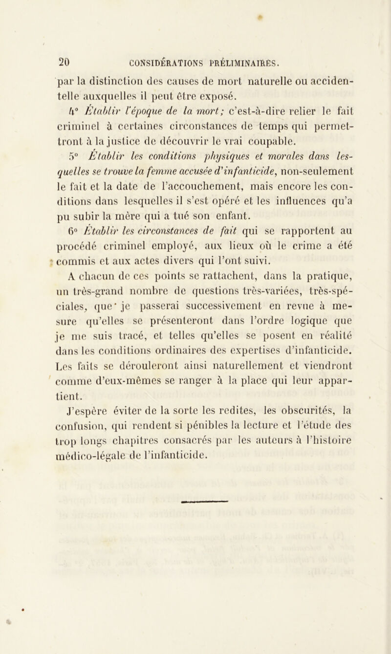 par la distinction des causes de mort naturelle ou acciden- telle auxquelles il peut être exposé. Etablir l’époque de la mort ; c’est-à-dire relier le fait criminel à certaines circonstances de temps qui permet- tront à la justice de découvrir le vrai coupable. r 5° Etablir les conditions physiques et morales dans les- quelles se trouve la femme accusée d'infanticide, non-seulement le fait et la date de l’accouchement, mais encore les con- ditions dans lesquelles il s’est opéré et les influences qu’a pu subir la mère qui a tué son enfant. 6° Etablir les circonstances de fait qui se rapportent au procédé criminel employé, aux lieux où le crime a été commis et aux actes divers qui l’ont suivi. A chacun de ces points se rattachent, dans la pratique, un très-grand nombre de questions très-variées, très-spé- ciales, que* je passerai successivement en revue à me- sure qu’elles se présenteront dans l’ordre logique que je me suis tracé, et telles qu’elles se posent en réalité dans les conditions ordinaires des expertises d’infanticide. Les faits se dérouleront ainsi naturellement et viendront comme d’eux-mêmes se ranger à la place qui leur appar- tient. J’espère éviter de la sorte les redites, les obscurités, la confusion, qui rendent si pénibles la lecture et l’étude des trop longs chapitres consacrés par les auteurs à l’histoire médico-légale de l’infanticide.