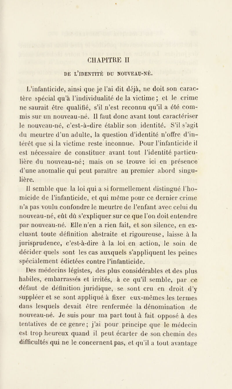 CHAPITRE II DE L’IDENTITÉ DU NOUVEAU-NÉ. L’infanticide, ainsi que je l’ai dit déjà, ne doit son carac- tère spécial qu’à l’individualité de la victime ; et le crime ne saurait être qualifié, s’il n’est reconnu qu’il a été com- mis sur un nouveau-né. Il faut donc avant tout caractériser le nouveau-né, c’est-à-dire établir son identité. S’il s’agit du meurtre d’un adulte, la question d’identité n’offre d’in- térêt que si la victime reste inconnue. Pour l’infanticide il est nécessaire de constituer avant tout l’identité particu- lière du nouveau-né; mais on se trouve ici en présence d’une anomalie qui peut paraître au premier abord singu- lière. Il semble que la loi qui a si formellement distingué l’ho- micide de l’infanticide, et qui même pour ce dernier crime n’a pas voulu confondre le meurtre de l’enfant avec celui du nouveau-né, eût dû s’expliquer sur ce que l’on doit entendre par nouveau-né. Elle n'en a rien fait, et son silence, en ex- cluant toute définition abstraite et rigoureuse, laisse à la jurisprudence, c’est-à-dire à la loi en action, le soin de décider quels sont les cas auxquels s’appliquent les peines spécialement édictées contre l’infanticide. Des médecins légistes, des plus considérables et des plus habiles, embarrassés et irrités, à ce qu’il semble, par ce défaut de définition juridique, se sont cru en droit d’y suppléer et se sont appliqué à fixer eux-mêmes les termes dans lesquels devait être renfermée la dénomination de nouveau-né. Je suis pour ma part tout à fait opposé à des tentatives de ce genre; j’ai pour principe que le médecin est trop heureux quand il peut écarter de son chemin des difficultés qui ne le concernent pas, et qu’il a tout avantage