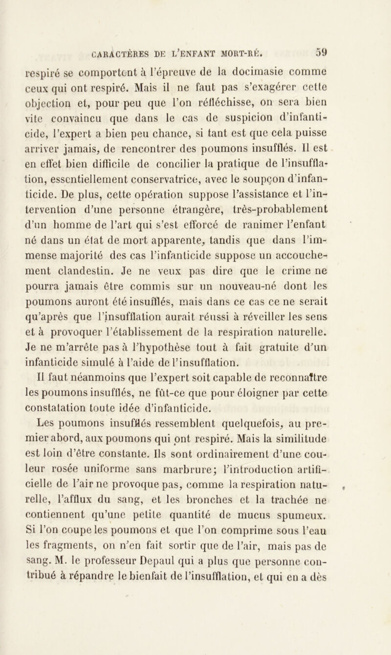 respiré se comportent à l’épreuve de la docimasie comme ceux qui ont respiré. Mais il ne faut pas s’exagérer cette objection et, pour peu que l’on réfléchisse, on sera bien vite convaincu que dans le cas de suspicion d’infanti- cide, l’expert a bien peu chance, si tant est que cela puisse arriver jamais, de rencontrer des poumons insufflés. Il est en effet bien difficile de concilier la pratique de l’insuffla- tion, essentiellement conservatrice, avec le soupçon d’infan- ticide. De plus, cette opération suppose l’assistance et l’in- tervention d’une personne étrangère, très-probablement d’on homme de l’art qui s’est efforcé de ranimer l’enfant né dans un état de mort apparente, tandis que dans l’im- mense majorité des cas l’infanticide suppose un accouche- ment clandestin. Je ne veux pas dire que le crime ne pourra jamais être commis sur un nouveau-né dont les poumons auront été insufflés, mais dans ce cas ce ne serait qu’après que l’insufflation aurait réussi à réveiller les sens et à provoquer l’établissement de la respiration naturelle. Je ne m’arrête pas à l’hypothèse tout à fait gratuite d’un infanticide simulé à l’aide de l’insufflation. Il faut néanmoins que l’expert soit capable de reconnaître les poumons insufflés, ne fût-ce que pour éloigner par cette constatation toute idée d’infanticide. Les poumons insufflés ressemblent quelquefois, au pre- mier abord, aux poumons qui ont respiré. Mais la similitude est loin d’être constante. Ils sont ordinairement d’une cou- leur rosée uniforme sans marbrure; l’introduction artifi- cielle de l’air ne provoque pas, comme la respiration natu- relle, l’afflux du sang, et les bronches et la trachée ne contiennent qu’une petite quantité de mucus spumeux. Si l’on coupe les poumons et que l’on comprime sous l’eau les fragments, on n’en fait sortir que de l’air, mais pas de sang. M. le professeur Depaul qui a plus que personne con- tribué à répandre le bienfait de l’insufflation, et qui en a dès