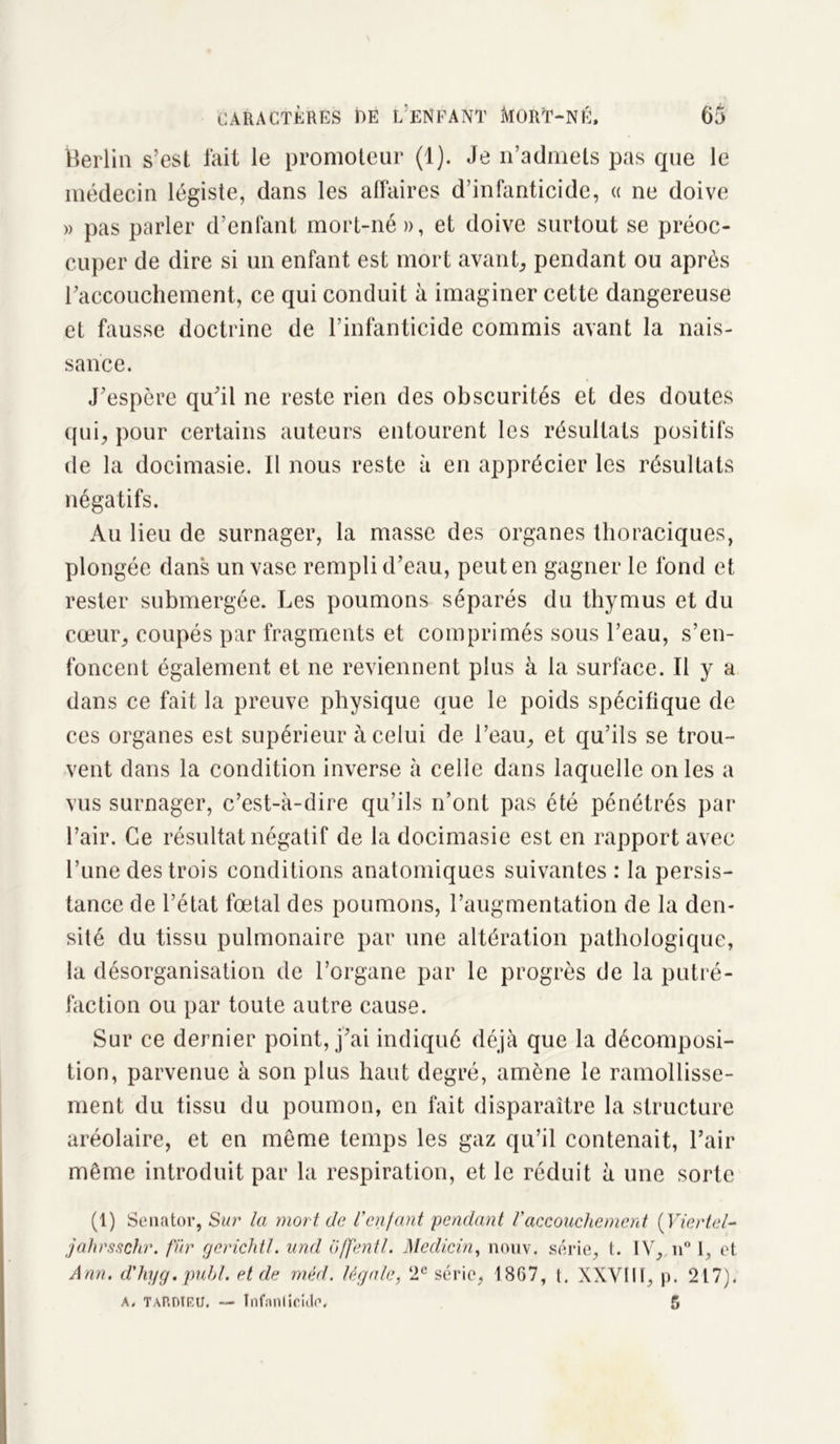 Berlin s’est fait le promoteur (1). Je n’admets pas que le médecin légiste, dans les affaires d’infanticide, « ne doive » pas parler d’enfant mort-né », et doive surtout se préoc- cuper de dire si un enfant est mort avant, pendant ou après l’accouchement, ce qui conduit à imaginer cette dangereuse et fausse doctrine de l’infanticide commis avant la nais- sance. J’espère qu’il ne reste rien des obscurités et des doutes qui, pour certains auteurs entourent les résultats positifs de la doeimasie. 11 nous reste à en apprécier les résultats négatifs. Au lieu de surnager, la masse des organes thoraciques, plongée dans un vase rempli d’eau, peut en gagner le fond et rester submergée. Les poumons séparés du thymus et du cœur, coupés par fragments et comprimés sous l’eau, s’en- foncent également et ne reviennent plus à la surface. Il y a dans ce fait la preuve physique que le poids spécifique de ces organes est supérieur à celui de l’eau, et qu’ils se trou- vent dans la condition inverse à celle dans laquelle on les a vus surnager, c’est-à-dire qu’ils n’ont pas été pénétrés par l’air. Ce résultat négatif de la doeimasie est en rapport avec l’une des trois conditions anatomiques suivantes : la persis- tance de l’état fœtal des poumons, l’augmentation de la den- sité du tissu pulmonaire par une altération pathologique, la désorganisation de l’organe par le progrès de la putré- faction ou par toute autre cause. Sur ce dernier point, j’ai indiqué déjà que la décomposi- tion, parvenue à son plus haut degré, amène le ramollisse- ment du tissu du poumon, en fait disparaître la structure aréolaire, et en même temps les gaz qu’il contenait, l’air même introduit par la respiration, et le réduit à une sorte (1) Senator, Sur la mort, de l’enfant pendant l'accouchement (Viertel- jahrsschr. fur gerichtl. und offentl. Medicin, nouv. série, t. IV, u° I, et Ann. d'hyg. publ. et de méd. légale, 2e série, 1867, (. XXVIII, p. 217). a. Tardieu. — Infanticide, 5