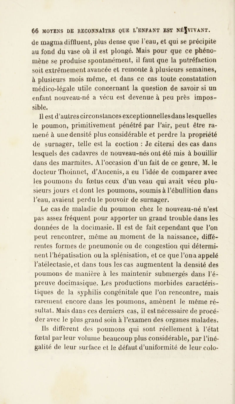 de magma diffluent, plus dense que l’eau, et qui se précipite au fond du vase où il est plongé. Mais pour que ce phéno- mène se produise spontanément, il faut que la putréfaction soit extrêmement avancée et remonte à plusieurs semaines, à plusieurs mois même, et dans ce cas toute constatation médico-légale utile concernant la question de savoir si un enfant nouveau-né a vécu est devenue à peu près impos- sible. Il est d’autres circonstances exceptionnellesdans lesquelles le poumon, primitivement pénétré par l’air, peut être ra- mené à une densité plus considérable et perdre la propriété de surnager, telle est la coction : Je citerai des cas dans lesquels des cadavres de nouveau-nés ont été mis à bouillir dans des marmites. A l’occasion d’un fait de ce genre, M. le docteur Thoinnet, d’Ancenis, a eu l’idée de comparer avec les poumons du fœtus ceux d’un veau qui avait vécu plu- sieurs jours et dont les poumons, soumis à l’ébullition dans l’eau, avaient perdu le pouvoir de surnager. Le cas de maladie du poumon chez le nouveau-né n’est pas assez fréquent pour apporter un grand trouble dans les données de la docimasie. Il est de fait cependant que l’on peut rencontrer, même au moment de la naissance, diffé- rentes formes de pneumonie ou de congestion qui détermi- nent l’hépatisation ou la splénisation, et ce que l’on a appelé l’atélectasie, et dans tous les cas augmentent la densité des poumons de manière à les maintenir submergés dans l’é- preuve docimasique. Les productions morbides caractéris- tiques de la syphilis congénitale que l’on rencontre, mais rarement encore dans les poumons, amènent le même ré- sultat. Mais dans ces derniers cas, il est nécessaire de procé- der avec le plus grand soin à l’examen des organes malades. Ils diffèrent des poumons qui sont réellement à l’état fœtal parleur volume beaucoup plus considérable, par l’iné- galité de leur surface et le défaut d’uniformité de leurcolo-